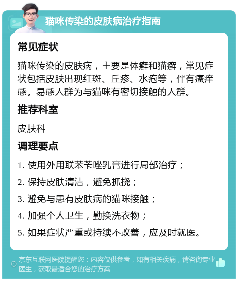 猫咪传染的皮肤病治疗指南 常见症状 猫咪传染的皮肤病，主要是体癣和猫癣，常见症状包括皮肤出现红斑、丘疹、水疱等，伴有瘙痒感。易感人群为与猫咪有密切接触的人群。 推荐科室 皮肤科 调理要点 1. 使用外用联苯苄唑乳膏进行局部治疗； 2. 保持皮肤清洁，避免抓挠； 3. 避免与患有皮肤病的猫咪接触； 4. 加强个人卫生，勤换洗衣物； 5. 如果症状严重或持续不改善，应及时就医。