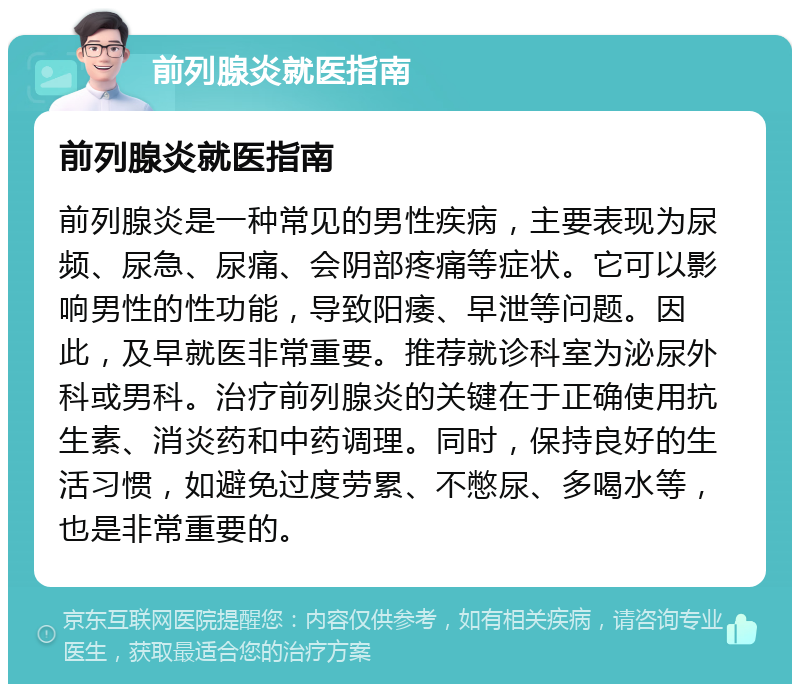 前列腺炎就医指南 前列腺炎就医指南 前列腺炎是一种常见的男性疾病，主要表现为尿频、尿急、尿痛、会阴部疼痛等症状。它可以影响男性的性功能，导致阳痿、早泄等问题。因此，及早就医非常重要。推荐就诊科室为泌尿外科或男科。治疗前列腺炎的关键在于正确使用抗生素、消炎药和中药调理。同时，保持良好的生活习惯，如避免过度劳累、不憋尿、多喝水等，也是非常重要的。