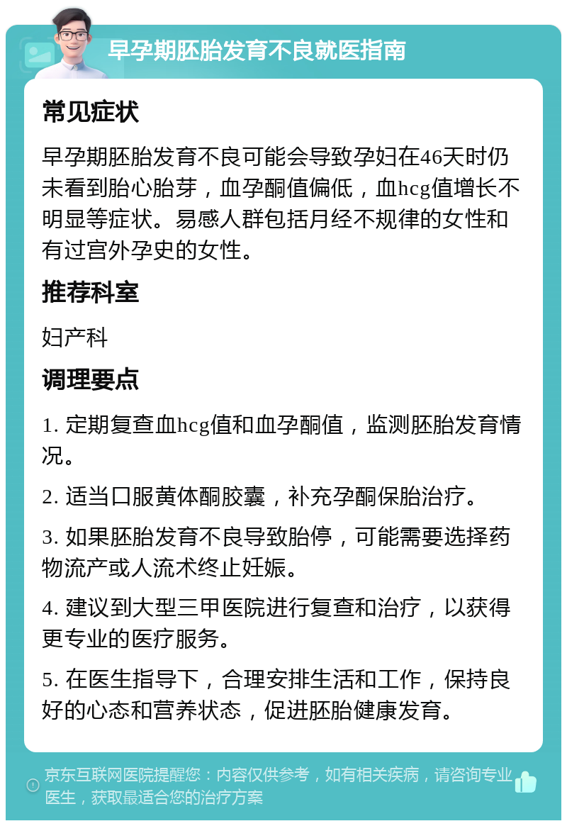 早孕期胚胎发育不良就医指南 常见症状 早孕期胚胎发育不良可能会导致孕妇在46天时仍未看到胎心胎芽，血孕酮值偏低，血hcg值增长不明显等症状。易感人群包括月经不规律的女性和有过宫外孕史的女性。 推荐科室 妇产科 调理要点 1. 定期复查血hcg值和血孕酮值，监测胚胎发育情况。 2. 适当口服黄体酮胶囊，补充孕酮保胎治疗。 3. 如果胚胎发育不良导致胎停，可能需要选择药物流产或人流术终止妊娠。 4. 建议到大型三甲医院进行复查和治疗，以获得更专业的医疗服务。 5. 在医生指导下，合理安排生活和工作，保持良好的心态和营养状态，促进胚胎健康发育。