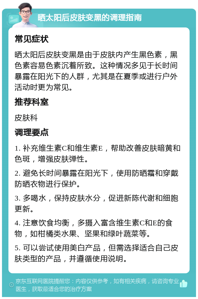 晒太阳后皮肤变黑的调理指南 常见症状 晒太阳后皮肤变黑是由于皮肤内产生黑色素，黑色素容易色素沉着所致。这种情况多见于长时间暴露在阳光下的人群，尤其是在夏季或进行户外活动时更为常见。 推荐科室 皮肤科 调理要点 1. 补充维生素C和维生素E，帮助改善皮肤暗黄和色斑，增强皮肤弹性。 2. 避免长时间暴露在阳光下，使用防晒霜和穿戴防晒衣物进行保护。 3. 多喝水，保持皮肤水分，促进新陈代谢和细胞更新。 4. 注意饮食均衡，多摄入富含维生素C和E的食物，如柑橘类水果、坚果和绿叶蔬菜等。 5. 可以尝试使用美白产品，但需选择适合自己皮肤类型的产品，并遵循使用说明。