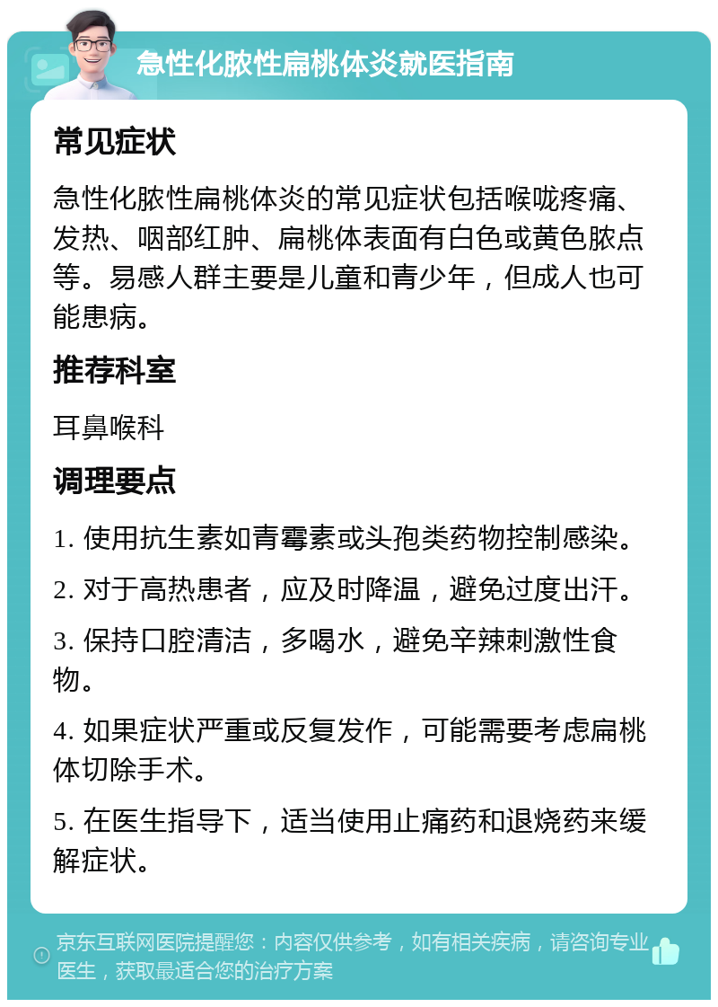 急性化脓性扁桃体炎就医指南 常见症状 急性化脓性扁桃体炎的常见症状包括喉咙疼痛、发热、咽部红肿、扁桃体表面有白色或黄色脓点等。易感人群主要是儿童和青少年，但成人也可能患病。 推荐科室 耳鼻喉科 调理要点 1. 使用抗生素如青霉素或头孢类药物控制感染。 2. 对于高热患者，应及时降温，避免过度出汗。 3. 保持口腔清洁，多喝水，避免辛辣刺激性食物。 4. 如果症状严重或反复发作，可能需要考虑扁桃体切除手术。 5. 在医生指导下，适当使用止痛药和退烧药来缓解症状。