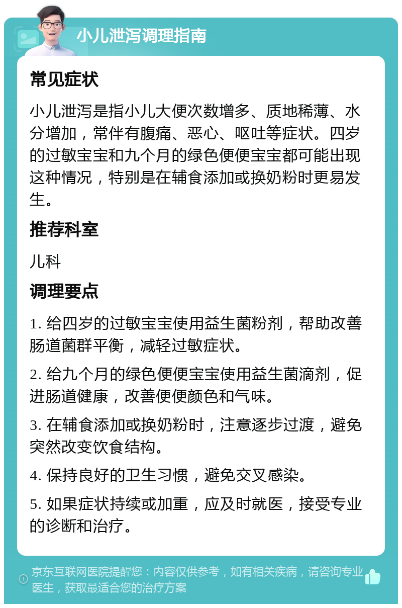 小儿泄泻调理指南 常见症状 小儿泄泻是指小儿大便次数增多、质地稀薄、水分增加，常伴有腹痛、恶心、呕吐等症状。四岁的过敏宝宝和九个月的绿色便便宝宝都可能出现这种情况，特别是在辅食添加或换奶粉时更易发生。 推荐科室 儿科 调理要点 1. 给四岁的过敏宝宝使用益生菌粉剂，帮助改善肠道菌群平衡，减轻过敏症状。 2. 给九个月的绿色便便宝宝使用益生菌滴剂，促进肠道健康，改善便便颜色和气味。 3. 在辅食添加或换奶粉时，注意逐步过渡，避免突然改变饮食结构。 4. 保持良好的卫生习惯，避免交叉感染。 5. 如果症状持续或加重，应及时就医，接受专业的诊断和治疗。