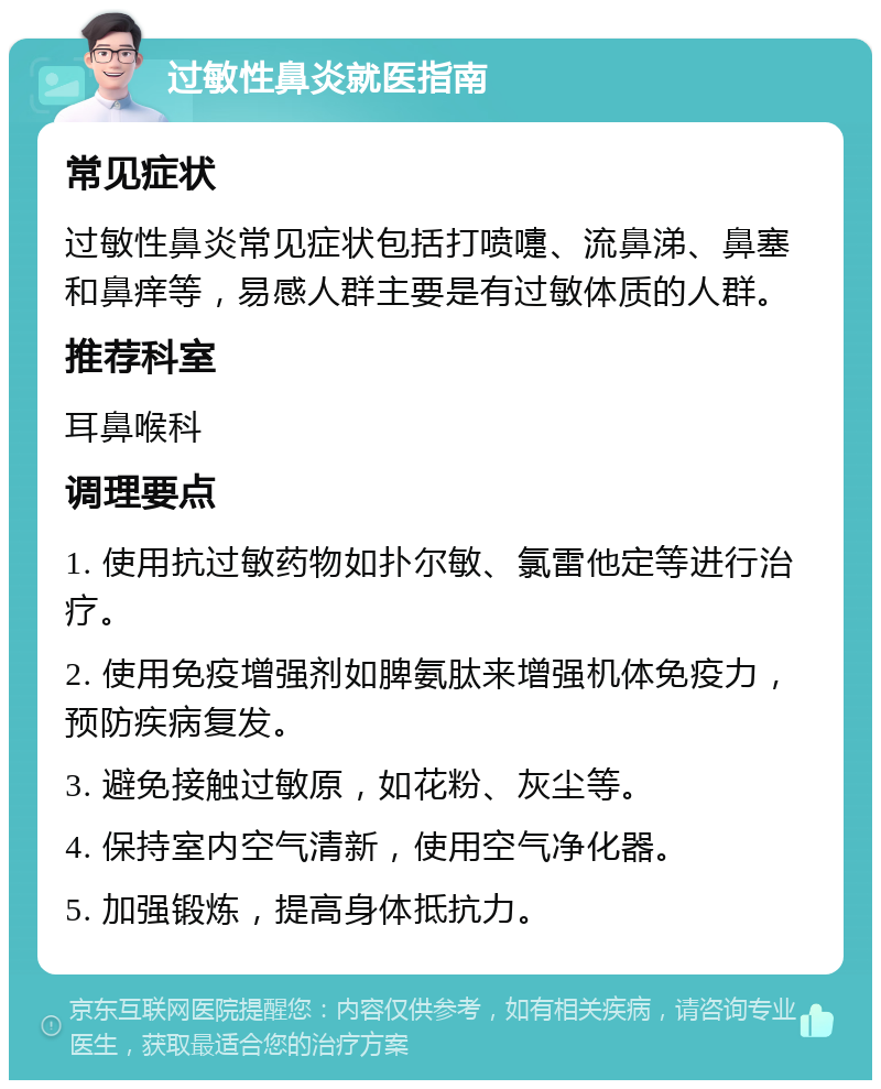 过敏性鼻炎就医指南 常见症状 过敏性鼻炎常见症状包括打喷嚏、流鼻涕、鼻塞和鼻痒等，易感人群主要是有过敏体质的人群。 推荐科室 耳鼻喉科 调理要点 1. 使用抗过敏药物如扑尔敏、氯雷他定等进行治疗。 2. 使用免疫增强剂如脾氨肽来增强机体免疫力，预防疾病复发。 3. 避免接触过敏原，如花粉、灰尘等。 4. 保持室内空气清新，使用空气净化器。 5. 加强锻炼，提高身体抵抗力。