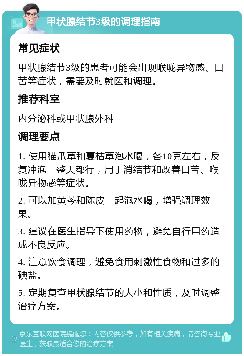 甲状腺结节3级的调理指南 常见症状 甲状腺结节3级的患者可能会出现喉咙异物感、口苦等症状，需要及时就医和调理。 推荐科室 内分泌科或甲状腺外科 调理要点 1. 使用猫爪草和夏枯草泡水喝，各10克左右，反复冲泡一整天都行，用于消结节和改善口苦、喉咙异物感等症状。 2. 可以加黄芩和陈皮一起泡水喝，增强调理效果。 3. 建议在医生指导下使用药物，避免自行用药造成不良反应。 4. 注意饮食调理，避免食用刺激性食物和过多的碘盐。 5. 定期复查甲状腺结节的大小和性质，及时调整治疗方案。