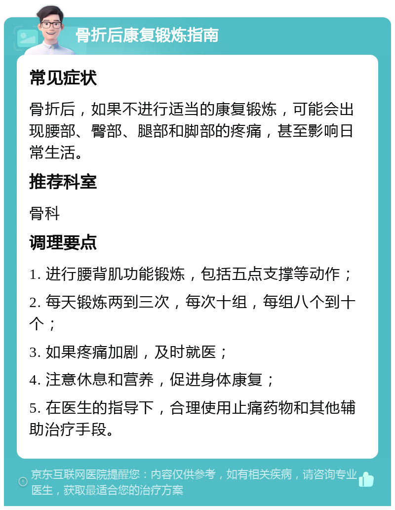 骨折后康复锻炼指南 常见症状 骨折后，如果不进行适当的康复锻炼，可能会出现腰部、臀部、腿部和脚部的疼痛，甚至影响日常生活。 推荐科室 骨科 调理要点 1. 进行腰背肌功能锻炼，包括五点支撑等动作； 2. 每天锻炼两到三次，每次十组，每组八个到十个； 3. 如果疼痛加剧，及时就医； 4. 注意休息和营养，促进身体康复； 5. 在医生的指导下，合理使用止痛药物和其他辅助治疗手段。