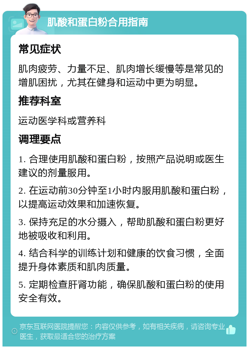 肌酸和蛋白粉合用指南 常见症状 肌肉疲劳、力量不足、肌肉增长缓慢等是常见的增肌困扰，尤其在健身和运动中更为明显。 推荐科室 运动医学科或营养科 调理要点 1. 合理使用肌酸和蛋白粉，按照产品说明或医生建议的剂量服用。 2. 在运动前30分钟至1小时内服用肌酸和蛋白粉，以提高运动效果和加速恢复。 3. 保持充足的水分摄入，帮助肌酸和蛋白粉更好地被吸收和利用。 4. 结合科学的训练计划和健康的饮食习惯，全面提升身体素质和肌肉质量。 5. 定期检查肝肾功能，确保肌酸和蛋白粉的使用安全有效。