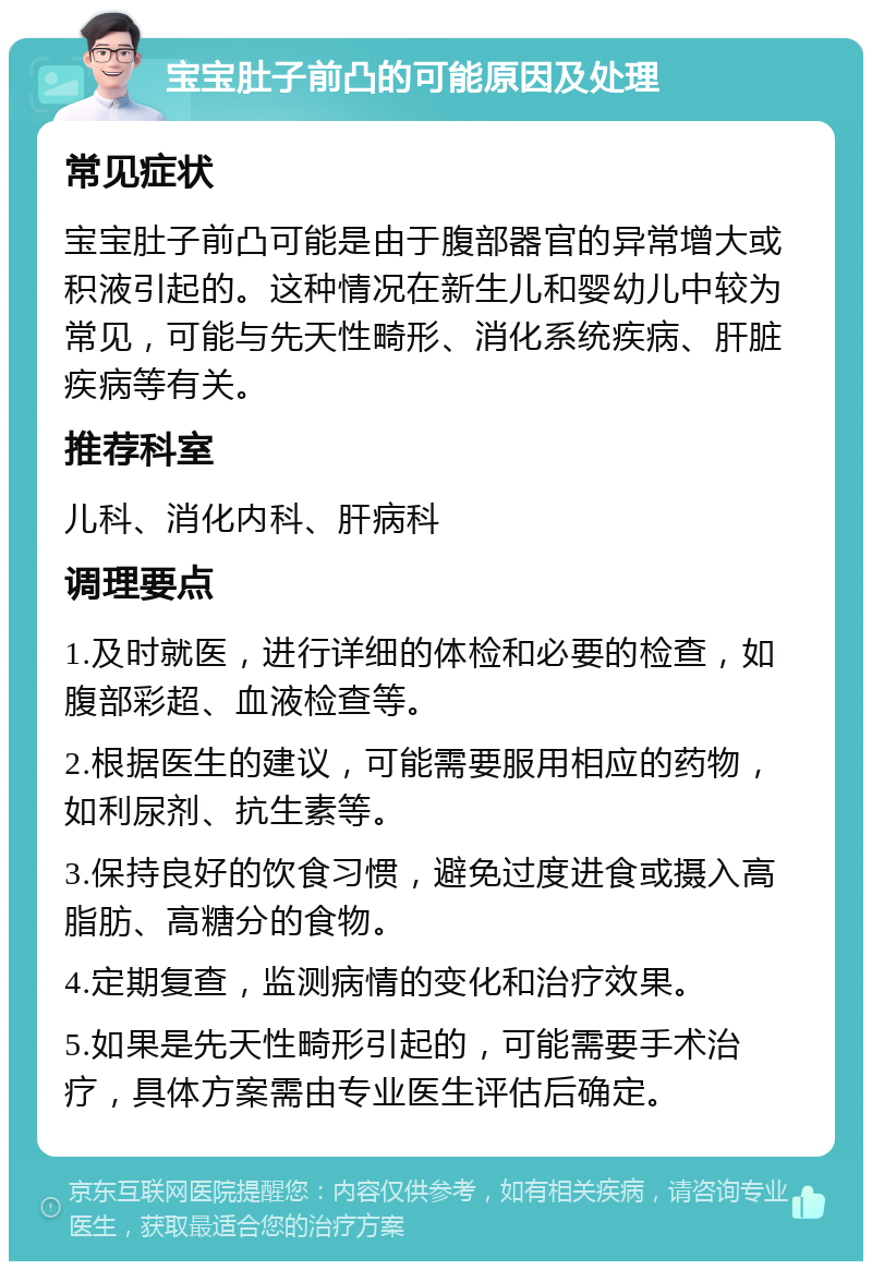 宝宝肚子前凸的可能原因及处理 常见症状 宝宝肚子前凸可能是由于腹部器官的异常增大或积液引起的。这种情况在新生儿和婴幼儿中较为常见，可能与先天性畸形、消化系统疾病、肝脏疾病等有关。 推荐科室 儿科、消化内科、肝病科 调理要点 1.及时就医，进行详细的体检和必要的检查，如腹部彩超、血液检查等。 2.根据医生的建议，可能需要服用相应的药物，如利尿剂、抗生素等。 3.保持良好的饮食习惯，避免过度进食或摄入高脂肪、高糖分的食物。 4.定期复查，监测病情的变化和治疗效果。 5.如果是先天性畸形引起的，可能需要手术治疗，具体方案需由专业医生评估后确定。