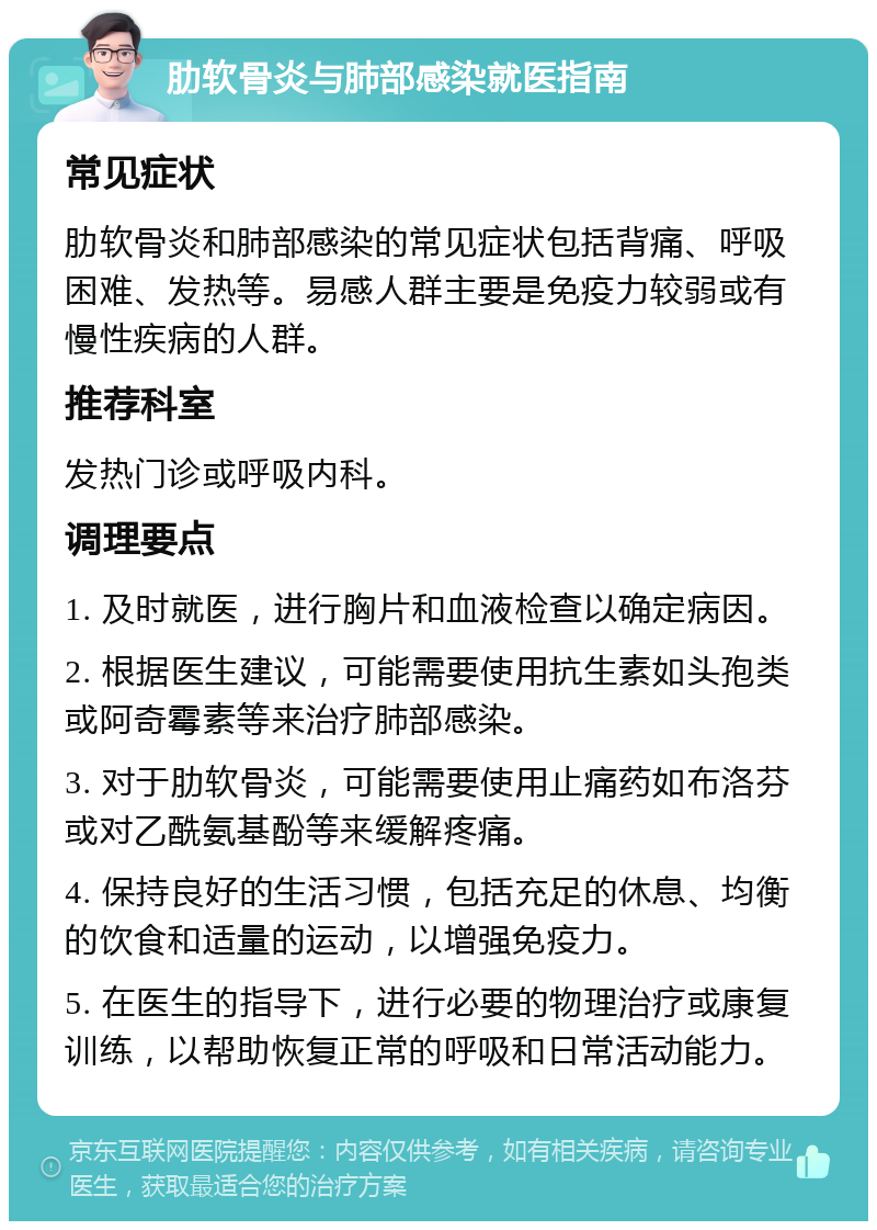 肋软骨炎与肺部感染就医指南 常见症状 肋软骨炎和肺部感染的常见症状包括背痛、呼吸困难、发热等。易感人群主要是免疫力较弱或有慢性疾病的人群。 推荐科室 发热门诊或呼吸内科。 调理要点 1. 及时就医，进行胸片和血液检查以确定病因。 2. 根据医生建议，可能需要使用抗生素如头孢类或阿奇霉素等来治疗肺部感染。 3. 对于肋软骨炎，可能需要使用止痛药如布洛芬或对乙酰氨基酚等来缓解疼痛。 4. 保持良好的生活习惯，包括充足的休息、均衡的饮食和适量的运动，以增强免疫力。 5. 在医生的指导下，进行必要的物理治疗或康复训练，以帮助恢复正常的呼吸和日常活动能力。