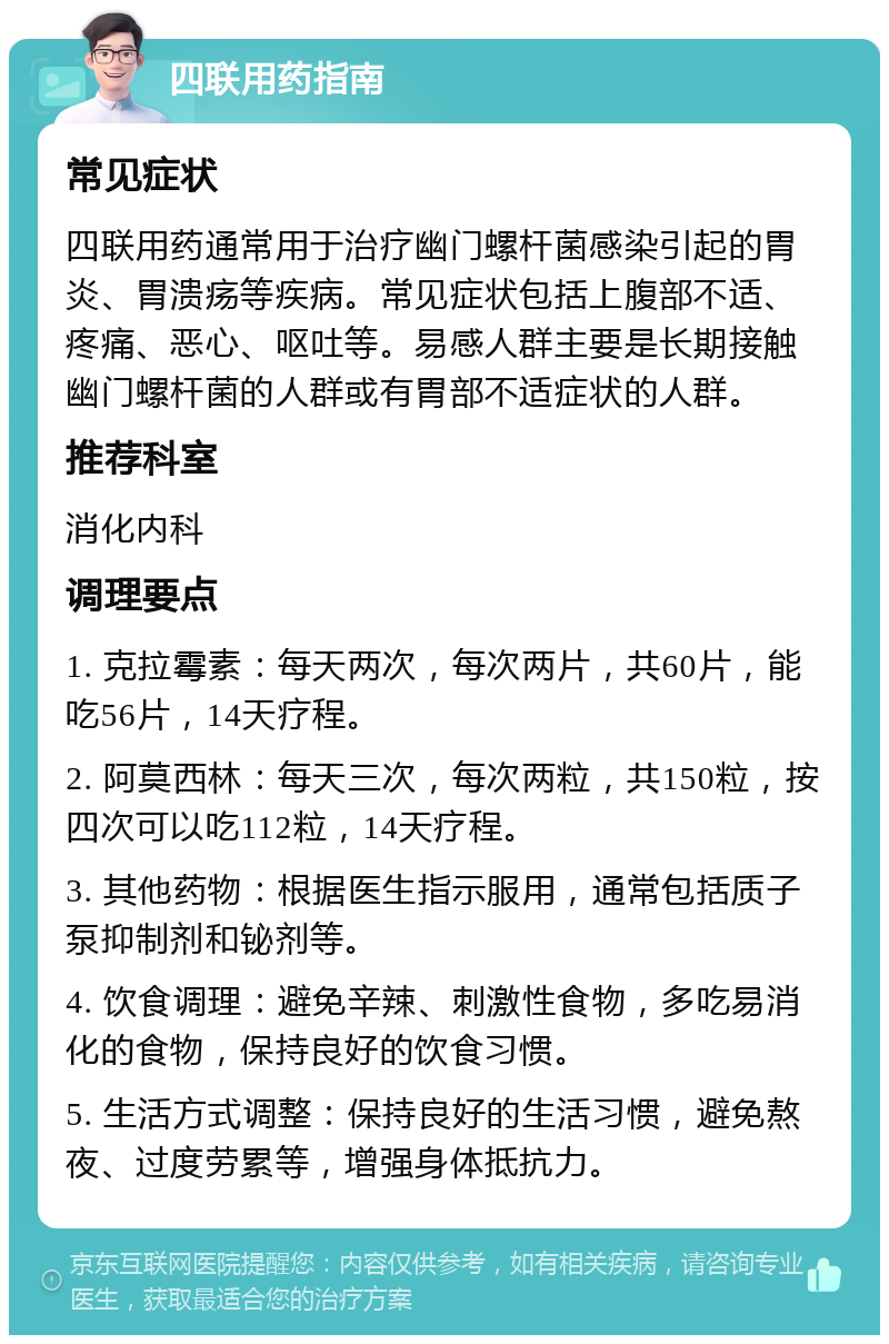 四联用药指南 常见症状 四联用药通常用于治疗幽门螺杆菌感染引起的胃炎、胃溃疡等疾病。常见症状包括上腹部不适、疼痛、恶心、呕吐等。易感人群主要是长期接触幽门螺杆菌的人群或有胃部不适症状的人群。 推荐科室 消化内科 调理要点 1. 克拉霉素：每天两次，每次两片，共60片，能吃56片，14天疗程。 2. 阿莫西林：每天三次，每次两粒，共150粒，按四次可以吃112粒，14天疗程。 3. 其他药物：根据医生指示服用，通常包括质子泵抑制剂和铋剂等。 4. 饮食调理：避免辛辣、刺激性食物，多吃易消化的食物，保持良好的饮食习惯。 5. 生活方式调整：保持良好的生活习惯，避免熬夜、过度劳累等，增强身体抵抗力。