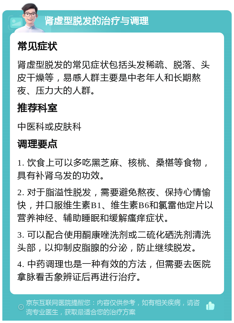 肾虚型脱发的治疗与调理 常见症状 肾虚型脱发的常见症状包括头发稀疏、脱落、头皮干燥等，易感人群主要是中老年人和长期熬夜、压力大的人群。 推荐科室 中医科或皮肤科 调理要点 1. 饮食上可以多吃黑芝麻、核桃、桑椹等食物，具有补肾乌发的功效。 2. 对于脂溢性脱发，需要避免熬夜、保持心情愉快，并口服维生素B1、维生素B6和氯雷他定片以营养神经、辅助睡眠和缓解瘙痒症状。 3. 可以配合使用酮康唑洗剂或二硫化硒洗剂清洗头部，以抑制皮脂腺的分泌，防止继续脱发。 4. 中药调理也是一种有效的方法，但需要去医院拿脉看舌象辨证后再进行治疗。