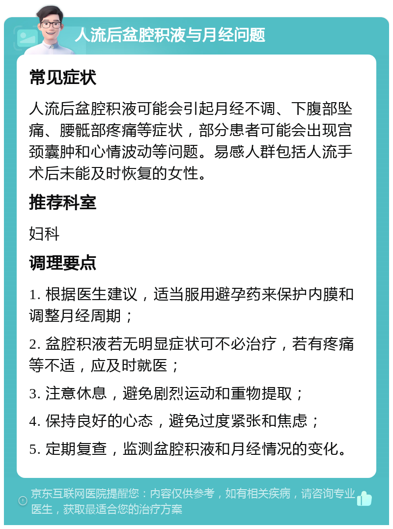 人流后盆腔积液与月经问题 常见症状 人流后盆腔积液可能会引起月经不调、下腹部坠痛、腰骶部疼痛等症状，部分患者可能会出现宫颈囊肿和心情波动等问题。易感人群包括人流手术后未能及时恢复的女性。 推荐科室 妇科 调理要点 1. 根据医生建议，适当服用避孕药来保护内膜和调整月经周期； 2. 盆腔积液若无明显症状可不必治疗，若有疼痛等不适，应及时就医； 3. 注意休息，避免剧烈运动和重物提取； 4. 保持良好的心态，避免过度紧张和焦虑； 5. 定期复查，监测盆腔积液和月经情况的变化。