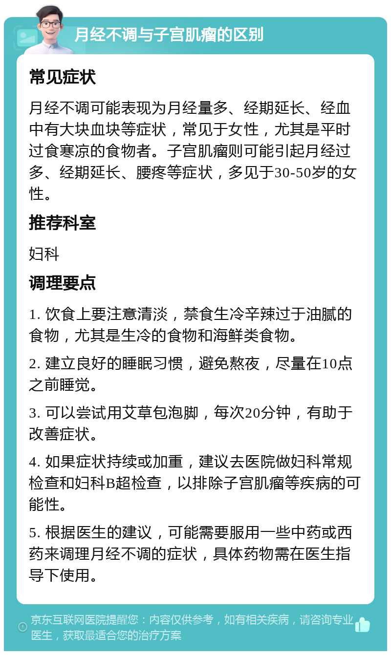 月经不调与子宫肌瘤的区别 常见症状 月经不调可能表现为月经量多、经期延长、经血中有大块血块等症状，常见于女性，尤其是平时过食寒凉的食物者。子宫肌瘤则可能引起月经过多、经期延长、腰疼等症状，多见于30-50岁的女性。 推荐科室 妇科 调理要点 1. 饮食上要注意清淡，禁食生冷辛辣过于油腻的食物，尤其是生冷的食物和海鲜类食物。 2. 建立良好的睡眠习惯，避免熬夜，尽量在10点之前睡觉。 3. 可以尝试用艾草包泡脚，每次20分钟，有助于改善症状。 4. 如果症状持续或加重，建议去医院做妇科常规检查和妇科B超检查，以排除子宫肌瘤等疾病的可能性。 5. 根据医生的建议，可能需要服用一些中药或西药来调理月经不调的症状，具体药物需在医生指导下使用。