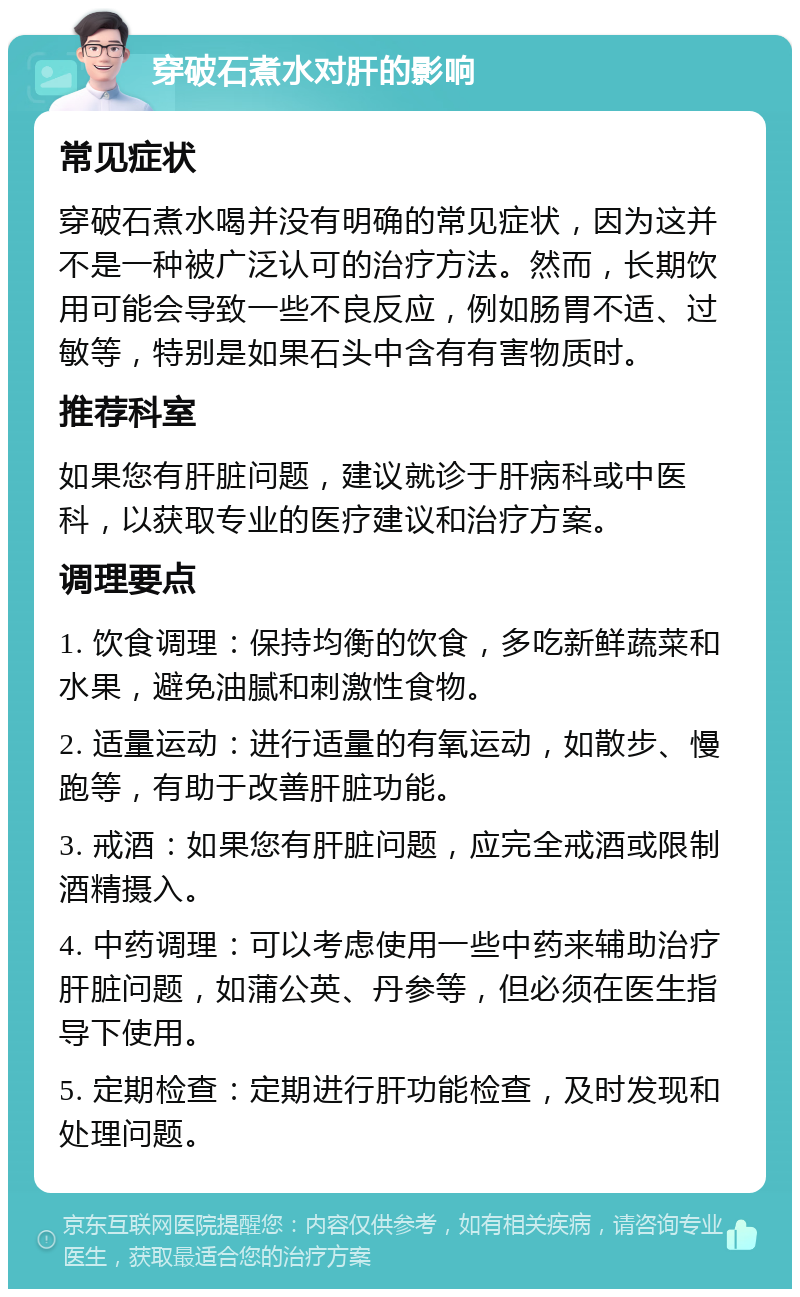 穿破石煮水对肝的影响 常见症状 穿破石煮水喝并没有明确的常见症状，因为这并不是一种被广泛认可的治疗方法。然而，长期饮用可能会导致一些不良反应，例如肠胃不适、过敏等，特别是如果石头中含有有害物质时。 推荐科室 如果您有肝脏问题，建议就诊于肝病科或中医科，以获取专业的医疗建议和治疗方案。 调理要点 1. 饮食调理：保持均衡的饮食，多吃新鲜蔬菜和水果，避免油腻和刺激性食物。 2. 适量运动：进行适量的有氧运动，如散步、慢跑等，有助于改善肝脏功能。 3. 戒酒：如果您有肝脏问题，应完全戒酒或限制酒精摄入。 4. 中药调理：可以考虑使用一些中药来辅助治疗肝脏问题，如蒲公英、丹参等，但必须在医生指导下使用。 5. 定期检查：定期进行肝功能检查，及时发现和处理问题。