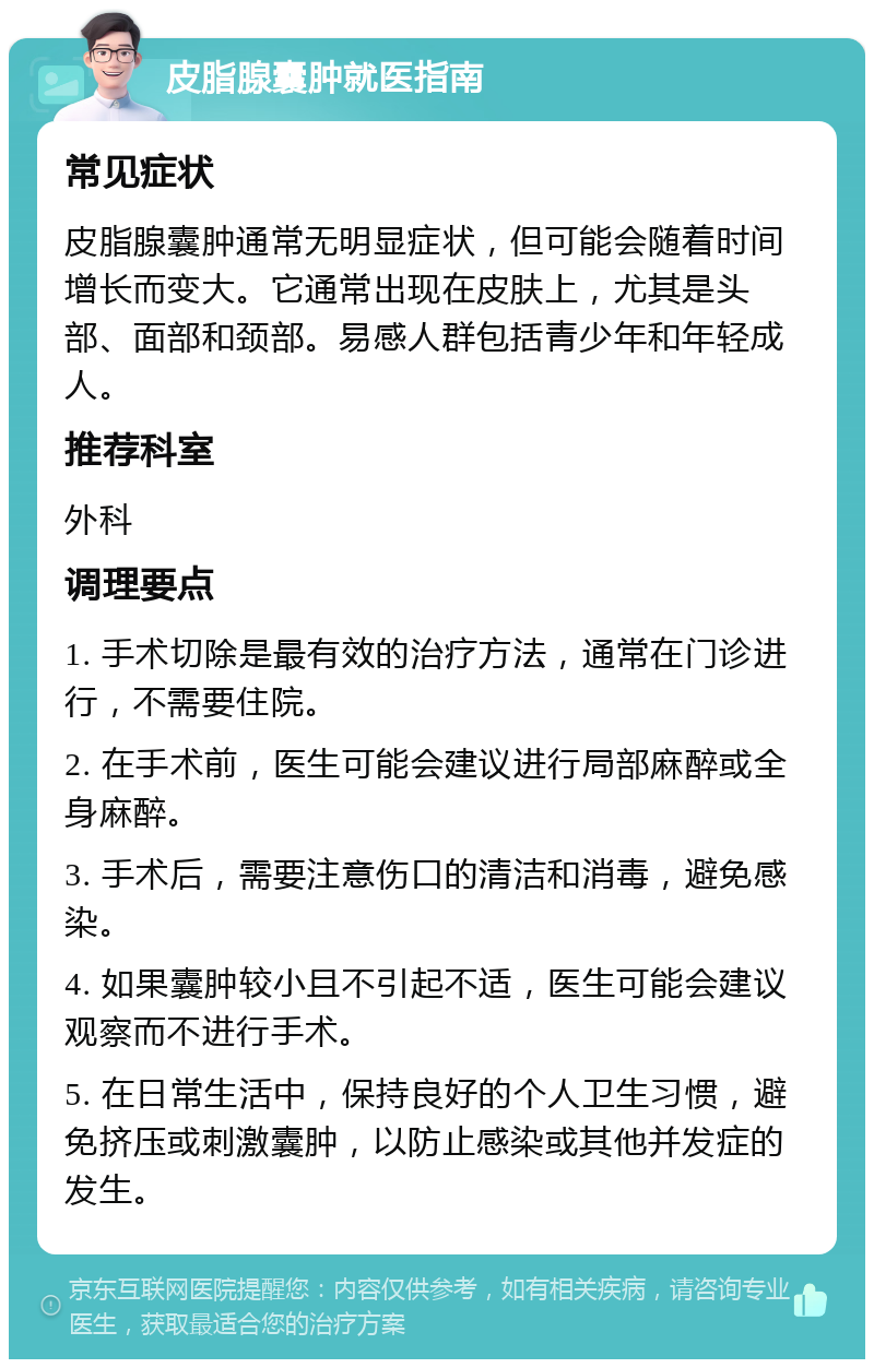 皮脂腺囊肿就医指南 常见症状 皮脂腺囊肿通常无明显症状，但可能会随着时间增长而变大。它通常出现在皮肤上，尤其是头部、面部和颈部。易感人群包括青少年和年轻成人。 推荐科室 外科 调理要点 1. 手术切除是最有效的治疗方法，通常在门诊进行，不需要住院。 2. 在手术前，医生可能会建议进行局部麻醉或全身麻醉。 3. 手术后，需要注意伤口的清洁和消毒，避免感染。 4. 如果囊肿较小且不引起不适，医生可能会建议观察而不进行手术。 5. 在日常生活中，保持良好的个人卫生习惯，避免挤压或刺激囊肿，以防止感染或其他并发症的发生。