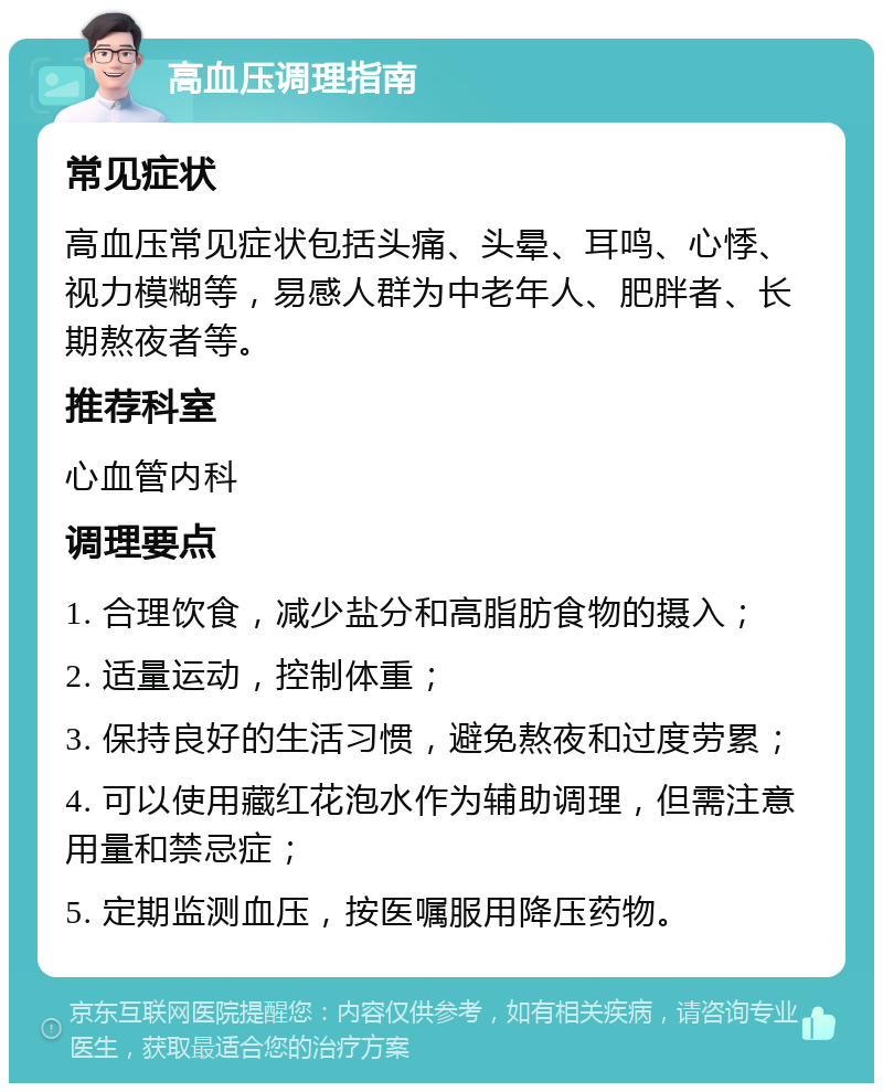 高血压调理指南 常见症状 高血压常见症状包括头痛、头晕、耳鸣、心悸、视力模糊等，易感人群为中老年人、肥胖者、长期熬夜者等。 推荐科室 心血管内科 调理要点 1. 合理饮食，减少盐分和高脂肪食物的摄入； 2. 适量运动，控制体重； 3. 保持良好的生活习惯，避免熬夜和过度劳累； 4. 可以使用藏红花泡水作为辅助调理，但需注意用量和禁忌症； 5. 定期监测血压，按医嘱服用降压药物。