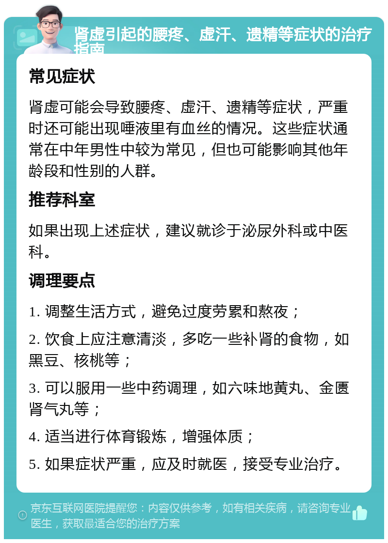 肾虚引起的腰疼、虚汗、遗精等症状的治疗指南 常见症状 肾虚可能会导致腰疼、虚汗、遗精等症状，严重时还可能出现唾液里有血丝的情况。这些症状通常在中年男性中较为常见，但也可能影响其他年龄段和性别的人群。 推荐科室 如果出现上述症状，建议就诊于泌尿外科或中医科。 调理要点 1. 调整生活方式，避免过度劳累和熬夜； 2. 饮食上应注意清淡，多吃一些补肾的食物，如黑豆、核桃等； 3. 可以服用一些中药调理，如六味地黄丸、金匮肾气丸等； 4. 适当进行体育锻炼，增强体质； 5. 如果症状严重，应及时就医，接受专业治疗。