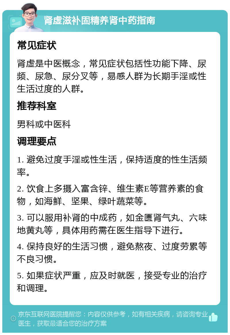 肾虚滋补固精养肾中药指南 常见症状 肾虚是中医概念，常见症状包括性功能下降、尿频、尿急、尿分叉等，易感人群为长期手淫或性生活过度的人群。 推荐科室 男科或中医科 调理要点 1. 避免过度手淫或性生活，保持适度的性生活频率。 2. 饮食上多摄入富含锌、维生素E等营养素的食物，如海鲜、坚果、绿叶蔬菜等。 3. 可以服用补肾的中成药，如金匮肾气丸、六味地黄丸等，具体用药需在医生指导下进行。 4. 保持良好的生活习惯，避免熬夜、过度劳累等不良习惯。 5. 如果症状严重，应及时就医，接受专业的治疗和调理。