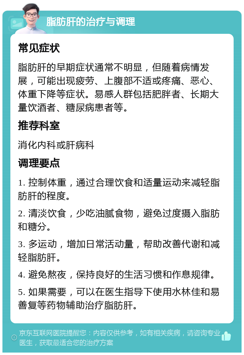 脂肪肝的治疗与调理 常见症状 脂肪肝的早期症状通常不明显，但随着病情发展，可能出现疲劳、上腹部不适或疼痛、恶心、体重下降等症状。易感人群包括肥胖者、长期大量饮酒者、糖尿病患者等。 推荐科室 消化内科或肝病科 调理要点 1. 控制体重，通过合理饮食和适量运动来减轻脂肪肝的程度。 2. 清淡饮食，少吃油腻食物，避免过度摄入脂肪和糖分。 3. 多运动，增加日常活动量，帮助改善代谢和减轻脂肪肝。 4. 避免熬夜，保持良好的生活习惯和作息规律。 5. 如果需要，可以在医生指导下使用水林佳和易善复等药物辅助治疗脂肪肝。