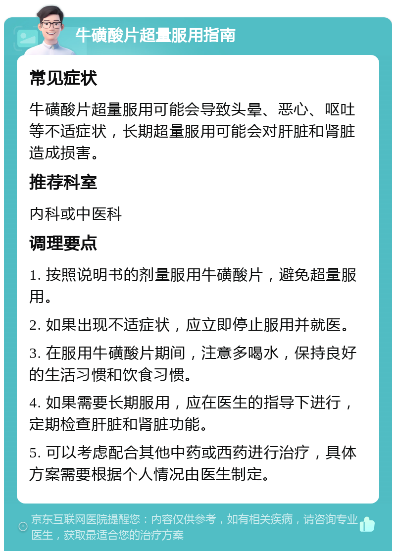 牛磺酸片超量服用指南 常见症状 牛磺酸片超量服用可能会导致头晕、恶心、呕吐等不适症状，长期超量服用可能会对肝脏和肾脏造成损害。 推荐科室 内科或中医科 调理要点 1. 按照说明书的剂量服用牛磺酸片，避免超量服用。 2. 如果出现不适症状，应立即停止服用并就医。 3. 在服用牛磺酸片期间，注意多喝水，保持良好的生活习惯和饮食习惯。 4. 如果需要长期服用，应在医生的指导下进行，定期检查肝脏和肾脏功能。 5. 可以考虑配合其他中药或西药进行治疗，具体方案需要根据个人情况由医生制定。