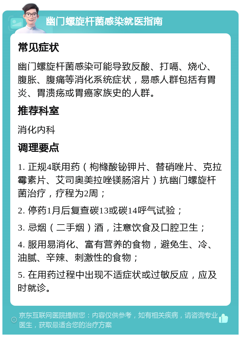 幽门螺旋杆菌感染就医指南 常见症状 幽门螺旋杆菌感染可能导致反酸、打嗝、烧心、腹胀、腹痛等消化系统症状，易感人群包括有胃炎、胃溃疡或胃癌家族史的人群。 推荐科室 消化内科 调理要点 1. 正规4联用药（枸橼酸铋钾片、替硝唑片、克拉霉素片、艾司奥美拉唑镁肠溶片）抗幽门螺旋杆菌治疗，疗程为2周； 2. 停药1月后复查碳13或碳14呼气试验； 3. 忌烟（二手烟）酒，注意饮食及口腔卫生； 4. 服用易消化、富有营养的食物，避免生、冷、油腻、辛辣、刺激性的食物； 5. 在用药过程中出现不适症状或过敏反应，应及时就诊。