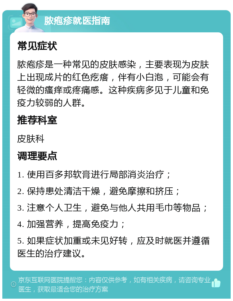 脓疱疹就医指南 常见症状 脓疱疹是一种常见的皮肤感染，主要表现为皮肤上出现成片的红色疙瘩，伴有小白泡，可能会有轻微的瘙痒或疼痛感。这种疾病多见于儿童和免疫力较弱的人群。 推荐科室 皮肤科 调理要点 1. 使用百多邦软膏进行局部消炎治疗； 2. 保持患处清洁干燥，避免摩擦和挤压； 3. 注意个人卫生，避免与他人共用毛巾等物品； 4. 加强营养，提高免疫力； 5. 如果症状加重或未见好转，应及时就医并遵循医生的治疗建议。