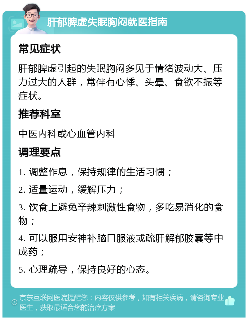 肝郁脾虚失眠胸闷就医指南 常见症状 肝郁脾虚引起的失眠胸闷多见于情绪波动大、压力过大的人群，常伴有心悸、头晕、食欲不振等症状。 推荐科室 中医内科或心血管内科 调理要点 1. 调整作息，保持规律的生活习惯； 2. 适量运动，缓解压力； 3. 饮食上避免辛辣刺激性食物，多吃易消化的食物； 4. 可以服用安神补脑口服液或疏肝解郁胶囊等中成药； 5. 心理疏导，保持良好的心态。