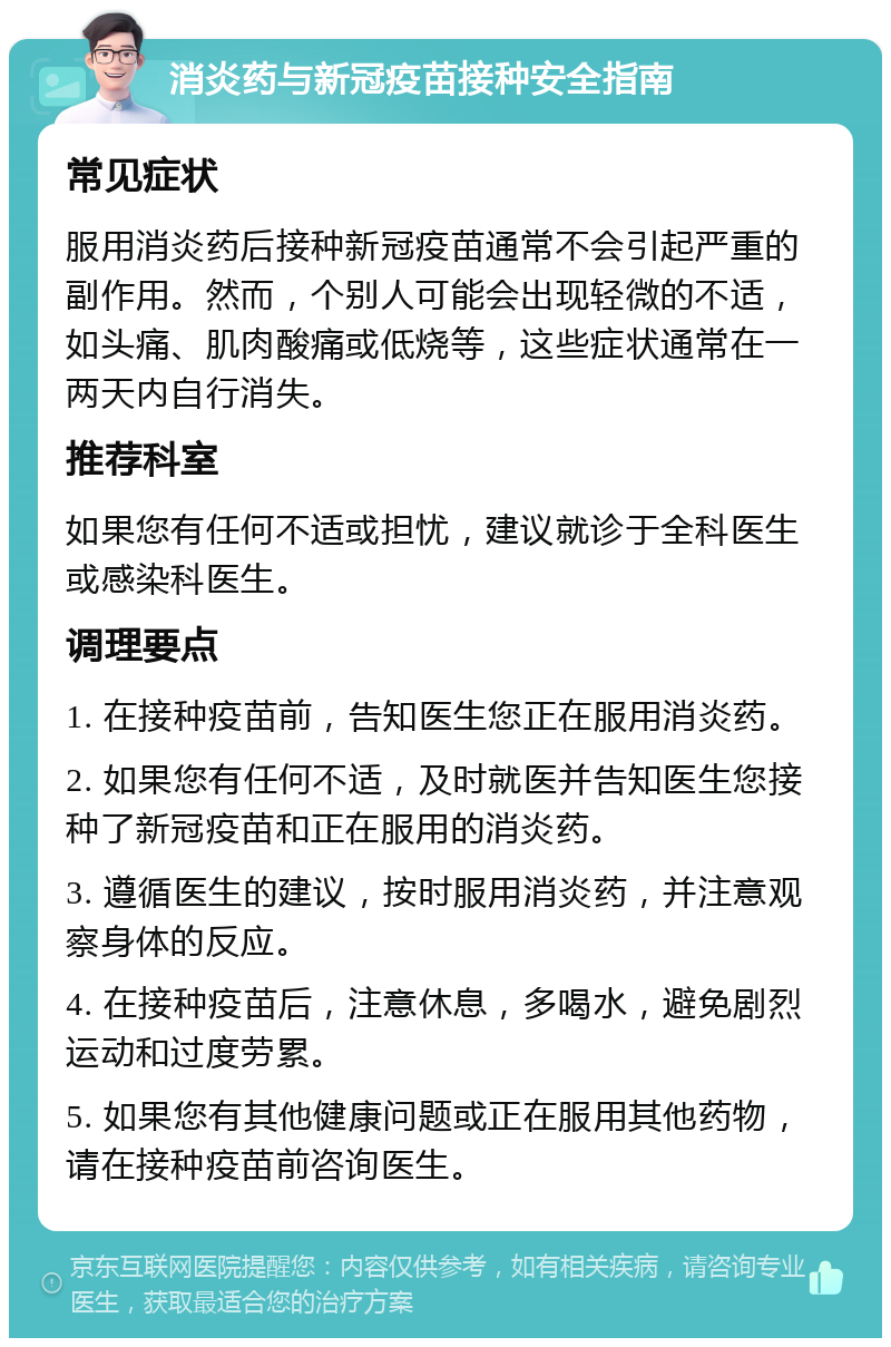 消炎药与新冠疫苗接种安全指南 常见症状 服用消炎药后接种新冠疫苗通常不会引起严重的副作用。然而，个别人可能会出现轻微的不适，如头痛、肌肉酸痛或低烧等，这些症状通常在一两天内自行消失。 推荐科室 如果您有任何不适或担忧，建议就诊于全科医生或感染科医生。 调理要点 1. 在接种疫苗前，告知医生您正在服用消炎药。 2. 如果您有任何不适，及时就医并告知医生您接种了新冠疫苗和正在服用的消炎药。 3. 遵循医生的建议，按时服用消炎药，并注意观察身体的反应。 4. 在接种疫苗后，注意休息，多喝水，避免剧烈运动和过度劳累。 5. 如果您有其他健康问题或正在服用其他药物，请在接种疫苗前咨询医生。