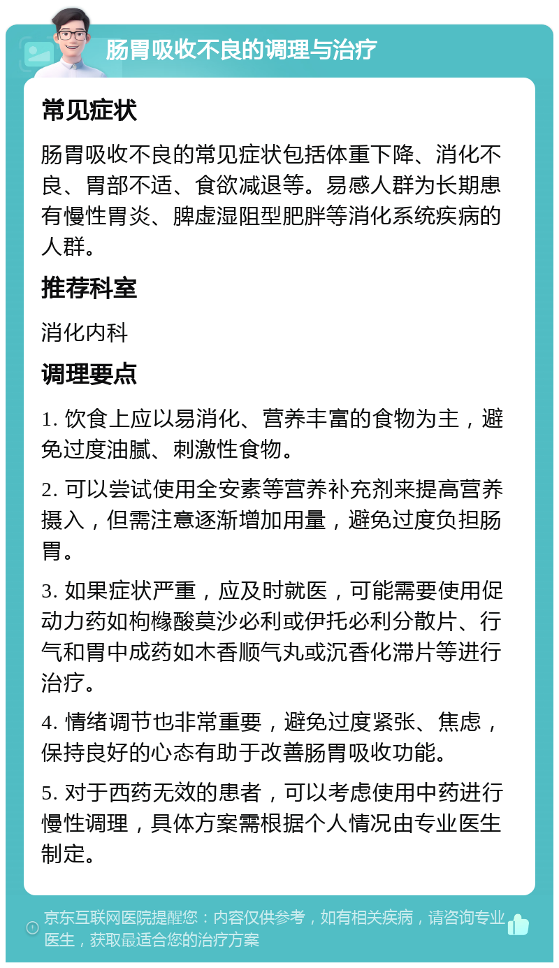 肠胃吸收不良的调理与治疗 常见症状 肠胃吸收不良的常见症状包括体重下降、消化不良、胃部不适、食欲减退等。易感人群为长期患有慢性胃炎、脾虚湿阻型肥胖等消化系统疾病的人群。 推荐科室 消化内科 调理要点 1. 饮食上应以易消化、营养丰富的食物为主，避免过度油腻、刺激性食物。 2. 可以尝试使用全安素等营养补充剂来提高营养摄入，但需注意逐渐增加用量，避免过度负担肠胃。 3. 如果症状严重，应及时就医，可能需要使用促动力药如枸橼酸莫沙必利或伊托必利分散片、行气和胃中成药如木香顺气丸或沉香化滞片等进行治疗。 4. 情绪调节也非常重要，避免过度紧张、焦虑，保持良好的心态有助于改善肠胃吸收功能。 5. 对于西药无效的患者，可以考虑使用中药进行慢性调理，具体方案需根据个人情况由专业医生制定。