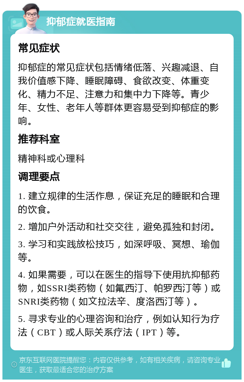 抑郁症就医指南 常见症状 抑郁症的常见症状包括情绪低落、兴趣减退、自我价值感下降、睡眠障碍、食欲改变、体重变化、精力不足、注意力和集中力下降等。青少年、女性、老年人等群体更容易受到抑郁症的影响。 推荐科室 精神科或心理科 调理要点 1. 建立规律的生活作息，保证充足的睡眠和合理的饮食。 2. 增加户外活动和社交交往，避免孤独和封闭。 3. 学习和实践放松技巧，如深呼吸、冥想、瑜伽等。 4. 如果需要，可以在医生的指导下使用抗抑郁药物，如SSRI类药物（如氟西汀、帕罗西汀等）或SNRI类药物（如文拉法辛、度洛西汀等）。 5. 寻求专业的心理咨询和治疗，例如认知行为疗法（CBT）或人际关系疗法（IPT）等。