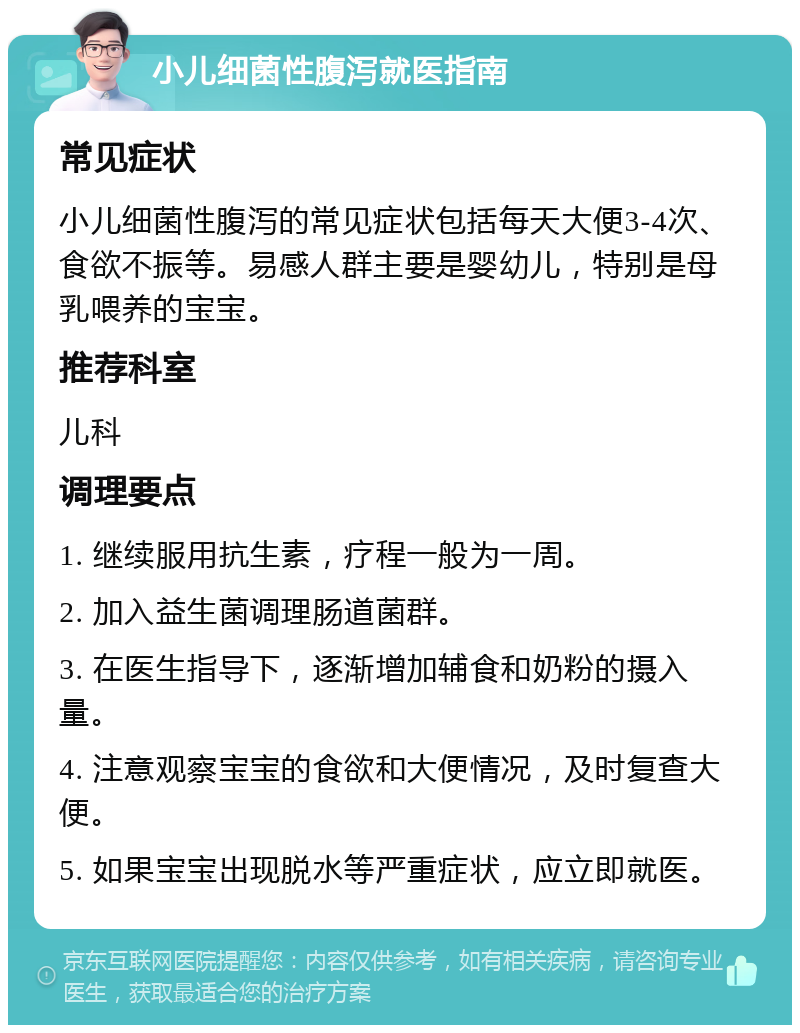 小儿细菌性腹泻就医指南 常见症状 小儿细菌性腹泻的常见症状包括每天大便3-4次、食欲不振等。易感人群主要是婴幼儿，特别是母乳喂养的宝宝。 推荐科室 儿科 调理要点 1. 继续服用抗生素，疗程一般为一周。 2. 加入益生菌调理肠道菌群。 3. 在医生指导下，逐渐增加辅食和奶粉的摄入量。 4. 注意观察宝宝的食欲和大便情况，及时复查大便。 5. 如果宝宝出现脱水等严重症状，应立即就医。