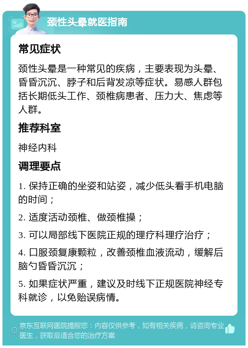 颈性头晕就医指南 常见症状 颈性头晕是一种常见的疾病，主要表现为头晕、昏昏沉沉、脖子和后背发凉等症状。易感人群包括长期低头工作、颈椎病患者、压力大、焦虑等人群。 推荐科室 神经内科 调理要点 1. 保持正确的坐姿和站姿，减少低头看手机电脑的时间； 2. 适度活动颈椎、做颈椎操； 3. 可以局部线下医院正规的理疗科理疗治疗； 4. 口服颈复康颗粒，改善颈椎血液流动，缓解后脑勺昏昏沉沉； 5. 如果症状严重，建议及时线下正规医院神经专科就诊，以免贻误病情。