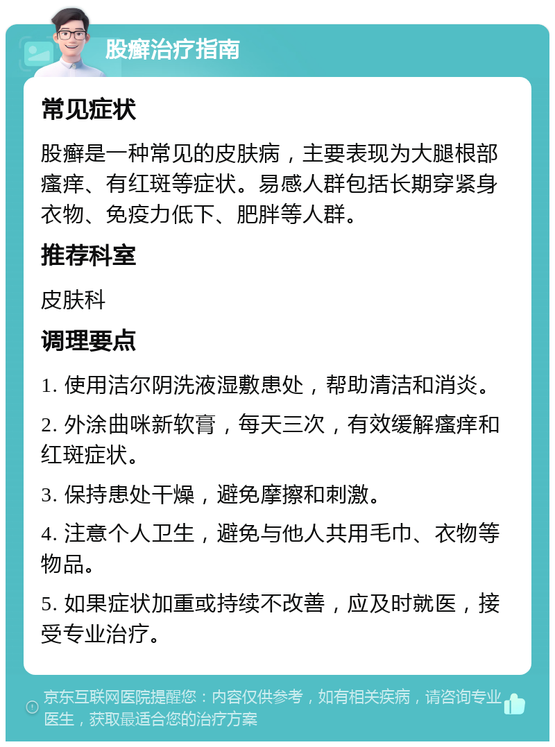 股癣治疗指南 常见症状 股癣是一种常见的皮肤病，主要表现为大腿根部瘙痒、有红斑等症状。易感人群包括长期穿紧身衣物、免疫力低下、肥胖等人群。 推荐科室 皮肤科 调理要点 1. 使用洁尔阴洗液湿敷患处，帮助清洁和消炎。 2. 外涂曲咪新软膏，每天三次，有效缓解瘙痒和红斑症状。 3. 保持患处干燥，避免摩擦和刺激。 4. 注意个人卫生，避免与他人共用毛巾、衣物等物品。 5. 如果症状加重或持续不改善，应及时就医，接受专业治疗。