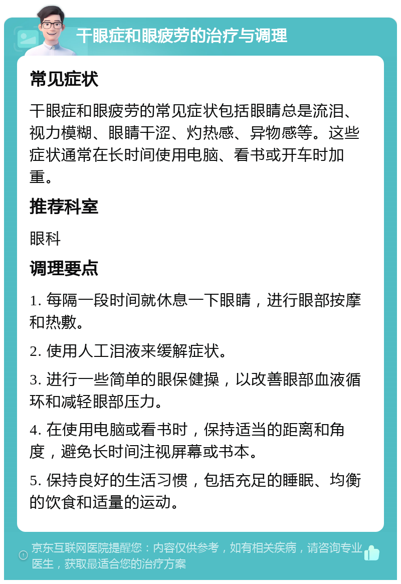 干眼症和眼疲劳的治疗与调理 常见症状 干眼症和眼疲劳的常见症状包括眼睛总是流泪、视力模糊、眼睛干涩、灼热感、异物感等。这些症状通常在长时间使用电脑、看书或开车时加重。 推荐科室 眼科 调理要点 1. 每隔一段时间就休息一下眼睛，进行眼部按摩和热敷。 2. 使用人工泪液来缓解症状。 3. 进行一些简单的眼保健操，以改善眼部血液循环和减轻眼部压力。 4. 在使用电脑或看书时，保持适当的距离和角度，避免长时间注视屏幕或书本。 5. 保持良好的生活习惯，包括充足的睡眠、均衡的饮食和适量的运动。