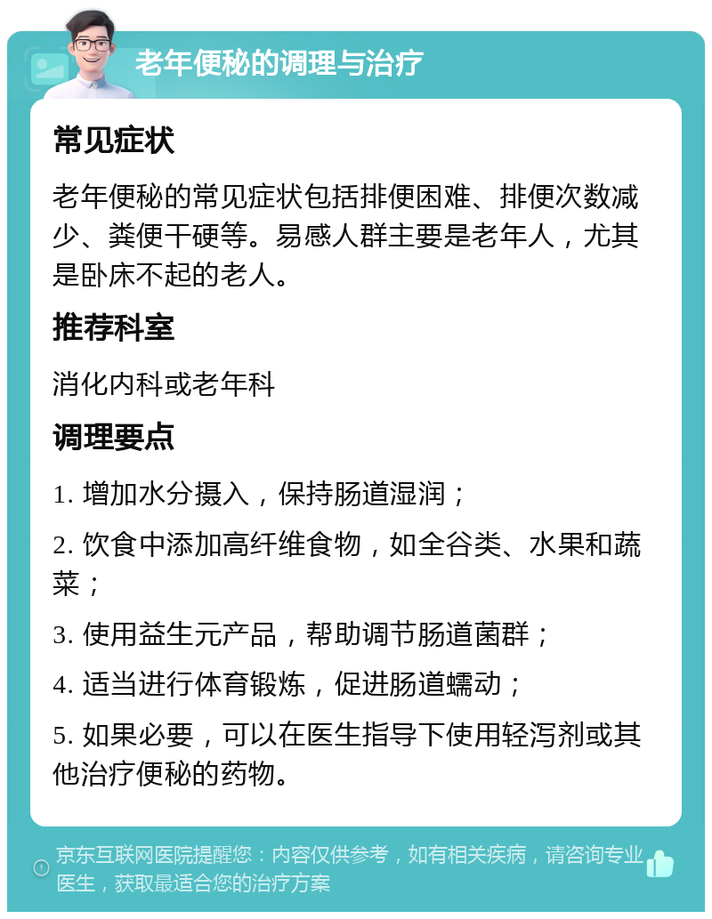 老年便秘的调理与治疗 常见症状 老年便秘的常见症状包括排便困难、排便次数减少、粪便干硬等。易感人群主要是老年人，尤其是卧床不起的老人。 推荐科室 消化内科或老年科 调理要点 1. 增加水分摄入，保持肠道湿润； 2. 饮食中添加高纤维食物，如全谷类、水果和蔬菜； 3. 使用益生元产品，帮助调节肠道菌群； 4. 适当进行体育锻炼，促进肠道蠕动； 5. 如果必要，可以在医生指导下使用轻泻剂或其他治疗便秘的药物。