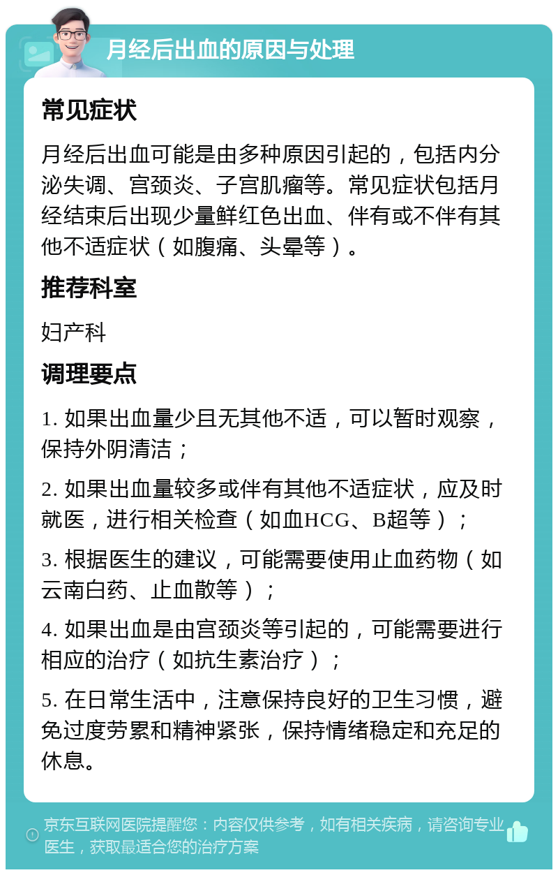 月经后出血的原因与处理 常见症状 月经后出血可能是由多种原因引起的，包括内分泌失调、宫颈炎、子宫肌瘤等。常见症状包括月经结束后出现少量鲜红色出血、伴有或不伴有其他不适症状（如腹痛、头晕等）。 推荐科室 妇产科 调理要点 1. 如果出血量少且无其他不适，可以暂时观察，保持外阴清洁； 2. 如果出血量较多或伴有其他不适症状，应及时就医，进行相关检查（如血HCG、B超等）； 3. 根据医生的建议，可能需要使用止血药物（如云南白药、止血散等）； 4. 如果出血是由宫颈炎等引起的，可能需要进行相应的治疗（如抗生素治疗）； 5. 在日常生活中，注意保持良好的卫生习惯，避免过度劳累和精神紧张，保持情绪稳定和充足的休息。