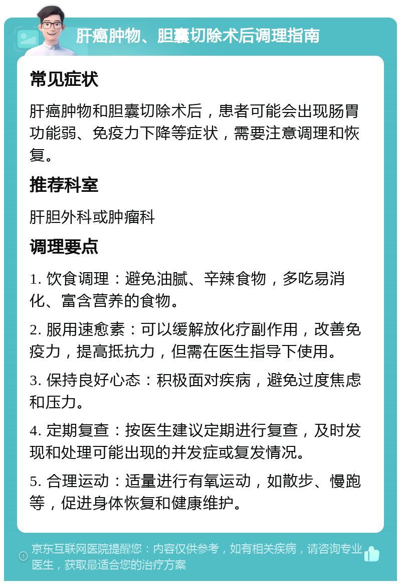 肝癌肿物、胆囊切除术后调理指南 常见症状 肝癌肿物和胆囊切除术后，患者可能会出现肠胃功能弱、免疫力下降等症状，需要注意调理和恢复。 推荐科室 肝胆外科或肿瘤科 调理要点 1. 饮食调理：避免油腻、辛辣食物，多吃易消化、富含营养的食物。 2. 服用速愈素：可以缓解放化疗副作用，改善免疫力，提高抵抗力，但需在医生指导下使用。 3. 保持良好心态：积极面对疾病，避免过度焦虑和压力。 4. 定期复查：按医生建议定期进行复查，及时发现和处理可能出现的并发症或复发情况。 5. 合理运动：适量进行有氧运动，如散步、慢跑等，促进身体恢复和健康维护。