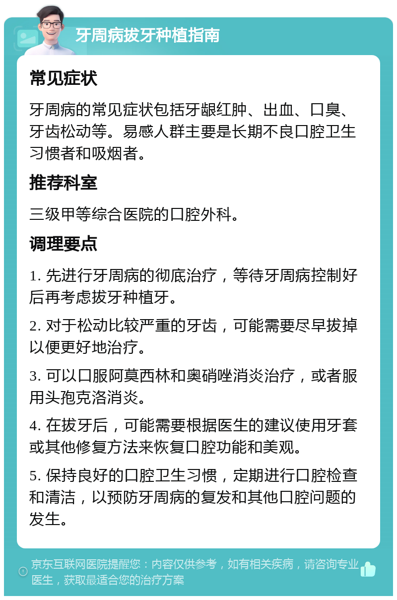 牙周病拔牙种植指南 常见症状 牙周病的常见症状包括牙龈红肿、出血、口臭、牙齿松动等。易感人群主要是长期不良口腔卫生习惯者和吸烟者。 推荐科室 三级甲等综合医院的口腔外科。 调理要点 1. 先进行牙周病的彻底治疗，等待牙周病控制好后再考虑拔牙种植牙。 2. 对于松动比较严重的牙齿，可能需要尽早拔掉以便更好地治疗。 3. 可以口服阿莫西林和奥硝唑消炎治疗，或者服用头孢克洛消炎。 4. 在拔牙后，可能需要根据医生的建议使用牙套或其他修复方法来恢复口腔功能和美观。 5. 保持良好的口腔卫生习惯，定期进行口腔检查和清洁，以预防牙周病的复发和其他口腔问题的发生。