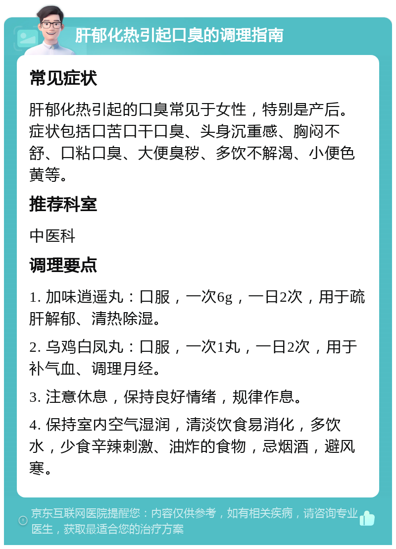 肝郁化热引起口臭的调理指南 常见症状 肝郁化热引起的口臭常见于女性，特别是产后。症状包括口苦口干口臭、头身沉重感、胸闷不舒、口粘口臭、大便臭秽、多饮不解渴、小便色黄等。 推荐科室 中医科 调理要点 1. 加味逍遥丸：口服，一次6g，一日2次，用于疏肝解郁、清热除湿。 2. 乌鸡白凤丸：口服，一次1丸，一日2次，用于补气血、调理月经。 3. 注意休息，保持良好情绪，规律作息。 4. 保持室内空气湿润，清淡饮食易消化，多饮水，少食辛辣刺激、油炸的食物，忌烟酒，避风寒。