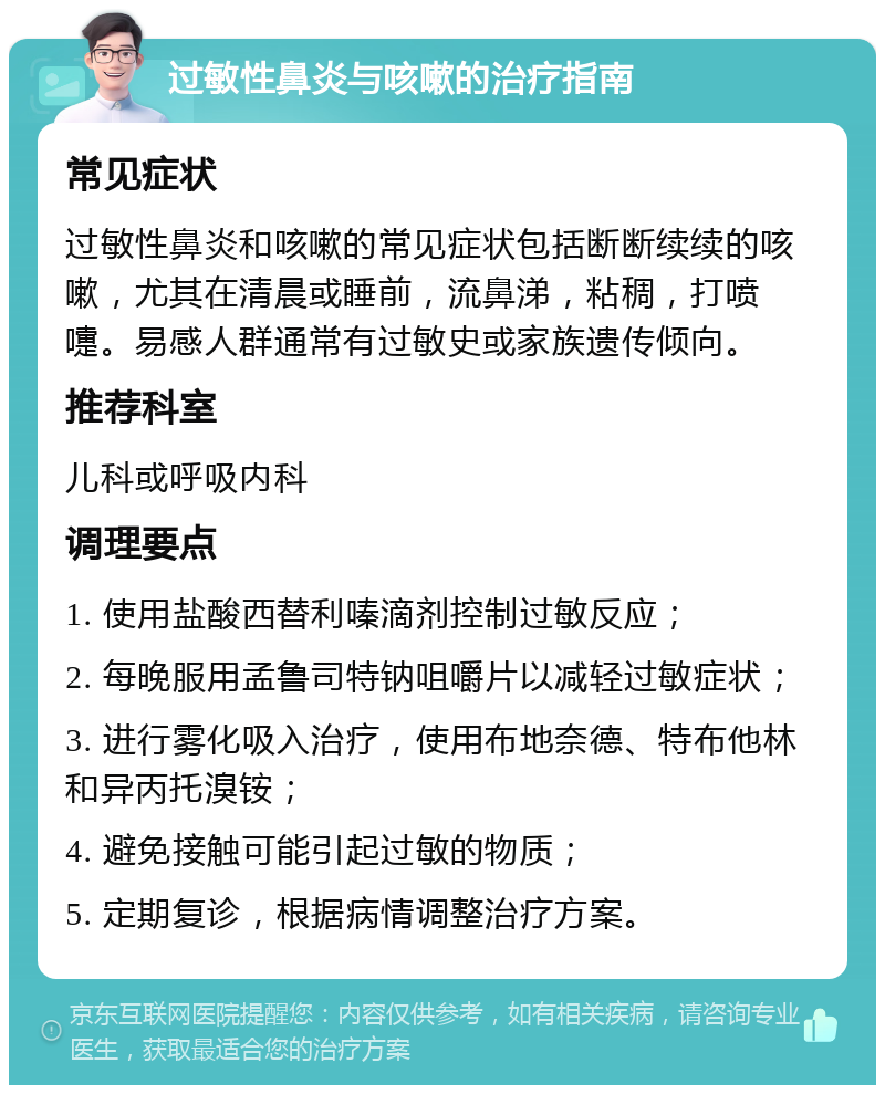 过敏性鼻炎与咳嗽的治疗指南 常见症状 过敏性鼻炎和咳嗽的常见症状包括断断续续的咳嗽，尤其在清晨或睡前，流鼻涕，粘稠，打喷嚏。易感人群通常有过敏史或家族遗传倾向。 推荐科室 儿科或呼吸内科 调理要点 1. 使用盐酸西替利嗪滴剂控制过敏反应； 2. 每晚服用孟鲁司特钠咀嚼片以减轻过敏症状； 3. 进行雾化吸入治疗，使用布地奈德、特布他林和异丙托溴铵； 4. 避免接触可能引起过敏的物质； 5. 定期复诊，根据病情调整治疗方案。