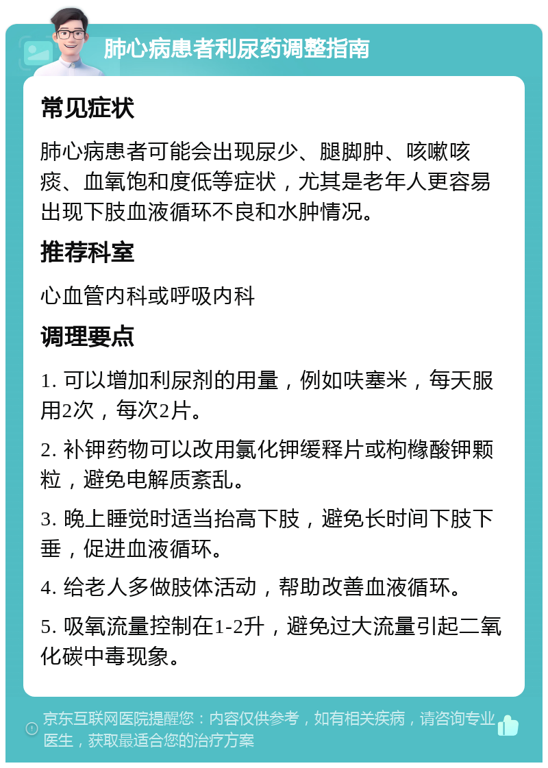 肺心病患者利尿药调整指南 常见症状 肺心病患者可能会出现尿少、腿脚肿、咳嗽咳痰、血氧饱和度低等症状，尤其是老年人更容易出现下肢血液循环不良和水肿情况。 推荐科室 心血管内科或呼吸内科 调理要点 1. 可以增加利尿剂的用量，例如呋塞米，每天服用2次，每次2片。 2. 补钾药物可以改用氯化钾缓释片或枸橼酸钾颗粒，避免电解质紊乱。 3. 晚上睡觉时适当抬高下肢，避免长时间下肢下垂，促进血液循环。 4. 给老人多做肢体活动，帮助改善血液循环。 5. 吸氧流量控制在1-2升，避免过大流量引起二氧化碳中毒现象。