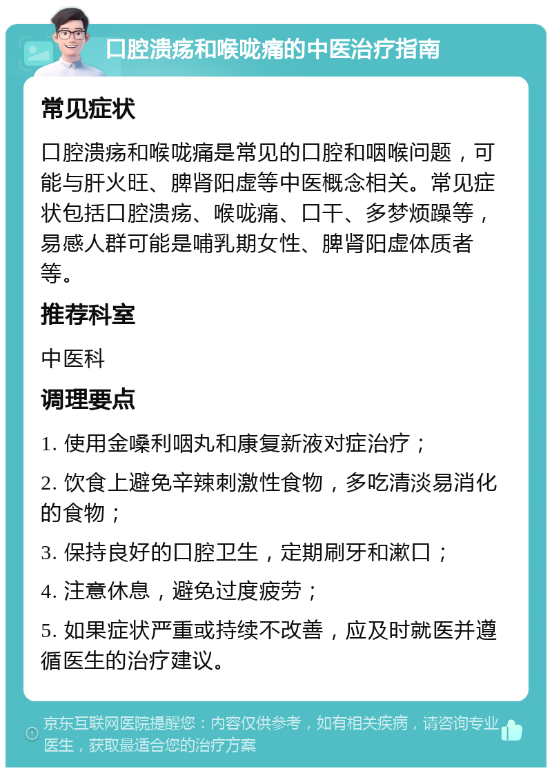 口腔溃疡和喉咙痛的中医治疗指南 常见症状 口腔溃疡和喉咙痛是常见的口腔和咽喉问题，可能与肝火旺、脾肾阳虚等中医概念相关。常见症状包括口腔溃疡、喉咙痛、口干、多梦烦躁等，易感人群可能是哺乳期女性、脾肾阳虚体质者等。 推荐科室 中医科 调理要点 1. 使用金嗓利咽丸和康复新液对症治疗； 2. 饮食上避免辛辣刺激性食物，多吃清淡易消化的食物； 3. 保持良好的口腔卫生，定期刷牙和漱口； 4. 注意休息，避免过度疲劳； 5. 如果症状严重或持续不改善，应及时就医并遵循医生的治疗建议。