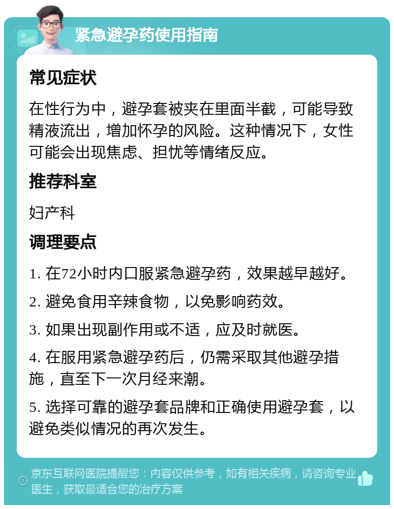 紧急避孕药使用指南 常见症状 在性行为中，避孕套被夹在里面半截，可能导致精液流出，增加怀孕的风险。这种情况下，女性可能会出现焦虑、担忧等情绪反应。 推荐科室 妇产科 调理要点 1. 在72小时内口服紧急避孕药，效果越早越好。 2. 避免食用辛辣食物，以免影响药效。 3. 如果出现副作用或不适，应及时就医。 4. 在服用紧急避孕药后，仍需采取其他避孕措施，直至下一次月经来潮。 5. 选择可靠的避孕套品牌和正确使用避孕套，以避免类似情况的再次发生。