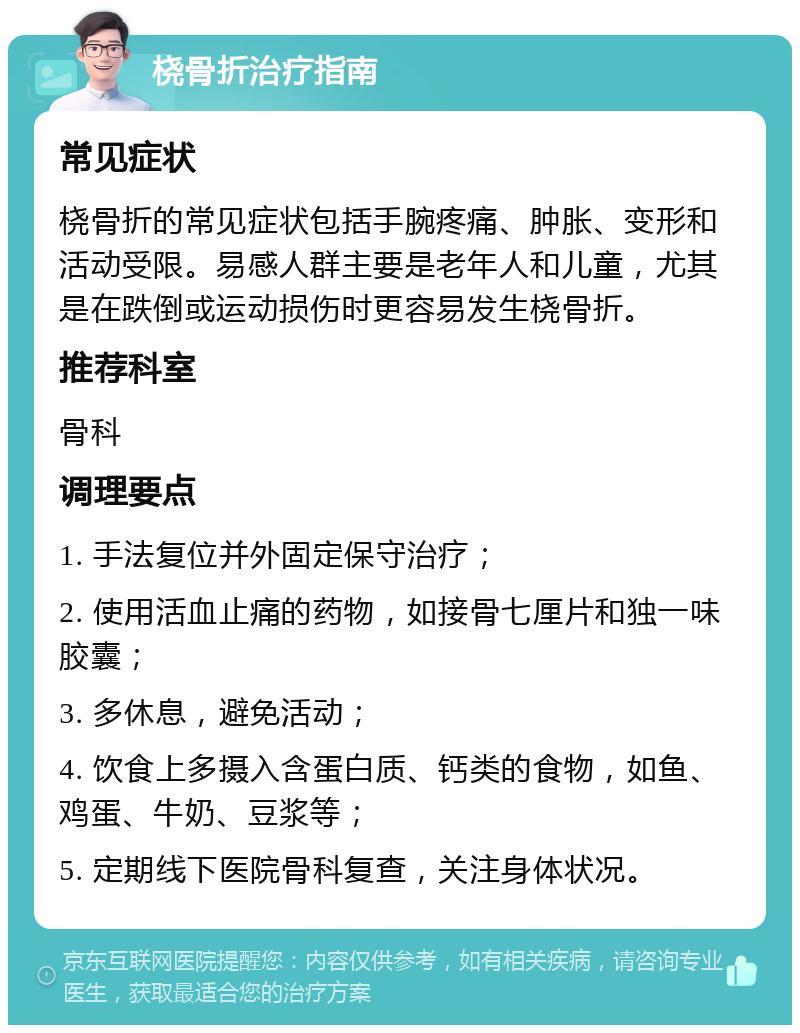 桡骨折治疗指南 常见症状 桡骨折的常见症状包括手腕疼痛、肿胀、变形和活动受限。易感人群主要是老年人和儿童，尤其是在跌倒或运动损伤时更容易发生桡骨折。 推荐科室 骨科 调理要点 1. 手法复位并外固定保守治疗； 2. 使用活血止痛的药物，如接骨七厘片和独一味胶囊； 3. 多休息，避免活动； 4. 饮食上多摄入含蛋白质、钙类的食物，如鱼、鸡蛋、牛奶、豆浆等； 5. 定期线下医院骨科复查，关注身体状况。