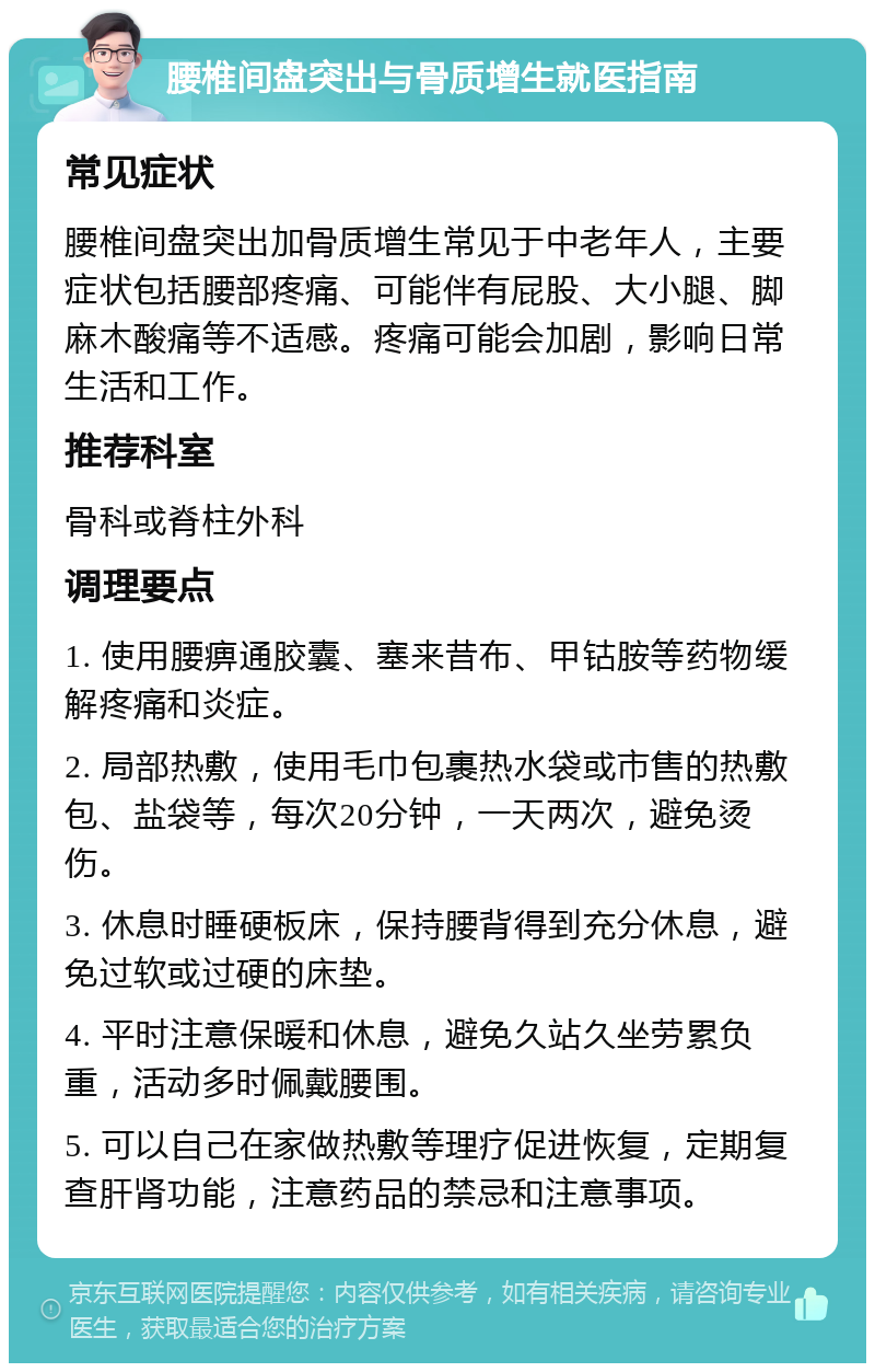 腰椎间盘突出与骨质增生就医指南 常见症状 腰椎间盘突出加骨质增生常见于中老年人，主要症状包括腰部疼痛、可能伴有屁股、大小腿、脚麻木酸痛等不适感。疼痛可能会加剧，影响日常生活和工作。 推荐科室 骨科或脊柱外科 调理要点 1. 使用腰痹通胶囊、塞来昔布、甲钴胺等药物缓解疼痛和炎症。 2. 局部热敷，使用毛巾包裹热水袋或市售的热敷包、盐袋等，每次20分钟，一天两次，避免烫伤。 3. 休息时睡硬板床，保持腰背得到充分休息，避免过软或过硬的床垫。 4. 平时注意保暖和休息，避免久站久坐劳累负重，活动多时佩戴腰围。 5. 可以自己在家做热敷等理疗促进恢复，定期复查肝肾功能，注意药品的禁忌和注意事项。