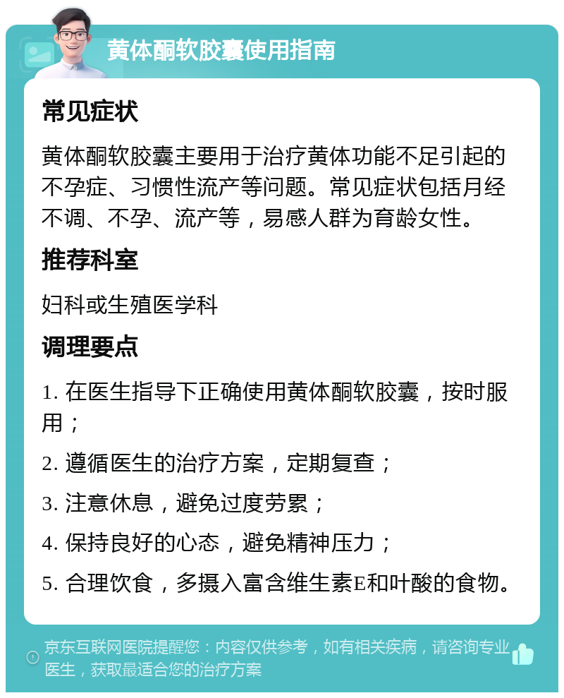 黄体酮软胶囊使用指南 常见症状 黄体酮软胶囊主要用于治疗黄体功能不足引起的不孕症、习惯性流产等问题。常见症状包括月经不调、不孕、流产等，易感人群为育龄女性。 推荐科室 妇科或生殖医学科 调理要点 1. 在医生指导下正确使用黄体酮软胶囊，按时服用； 2. 遵循医生的治疗方案，定期复查； 3. 注意休息，避免过度劳累； 4. 保持良好的心态，避免精神压力； 5. 合理饮食，多摄入富含维生素E和叶酸的食物。