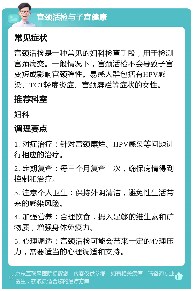 宫颈活检与子宫健康 常见症状 宫颈活检是一种常见的妇科检查手段，用于检测宫颈病变。一般情况下，宫颈活检不会导致子宫变短或影响宫颈弹性。易感人群包括有HPV感染、TCT轻度炎症、宫颈糜烂等症状的女性。 推荐科室 妇科 调理要点 1. 对症治疗：针对宫颈糜烂、HPV感染等问题进行相应的治疗。 2. 定期复查：每三个月复查一次，确保病情得到控制和治疗。 3. 注意个人卫生：保持外阴清洁，避免性生活带来的感染风险。 4. 加强营养：合理饮食，摄入足够的维生素和矿物质，增强身体免疫力。 5. 心理调适：宫颈活检可能会带来一定的心理压力，需要适当的心理调适和支持。