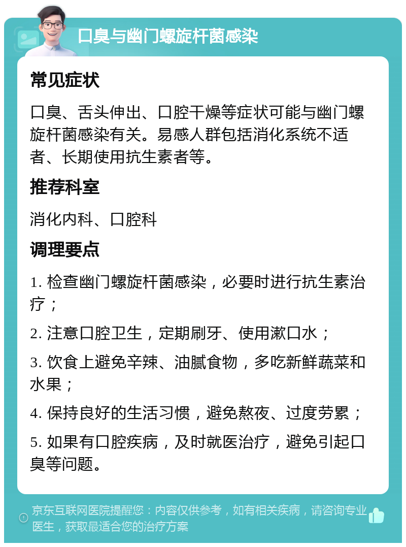 口臭与幽门螺旋杆菌感染 常见症状 口臭、舌头伸出、口腔干燥等症状可能与幽门螺旋杆菌感染有关。易感人群包括消化系统不适者、长期使用抗生素者等。 推荐科室 消化内科、口腔科 调理要点 1. 检查幽门螺旋杆菌感染，必要时进行抗生素治疗； 2. 注意口腔卫生，定期刷牙、使用漱口水； 3. 饮食上避免辛辣、油腻食物，多吃新鲜蔬菜和水果； 4. 保持良好的生活习惯，避免熬夜、过度劳累； 5. 如果有口腔疾病，及时就医治疗，避免引起口臭等问题。