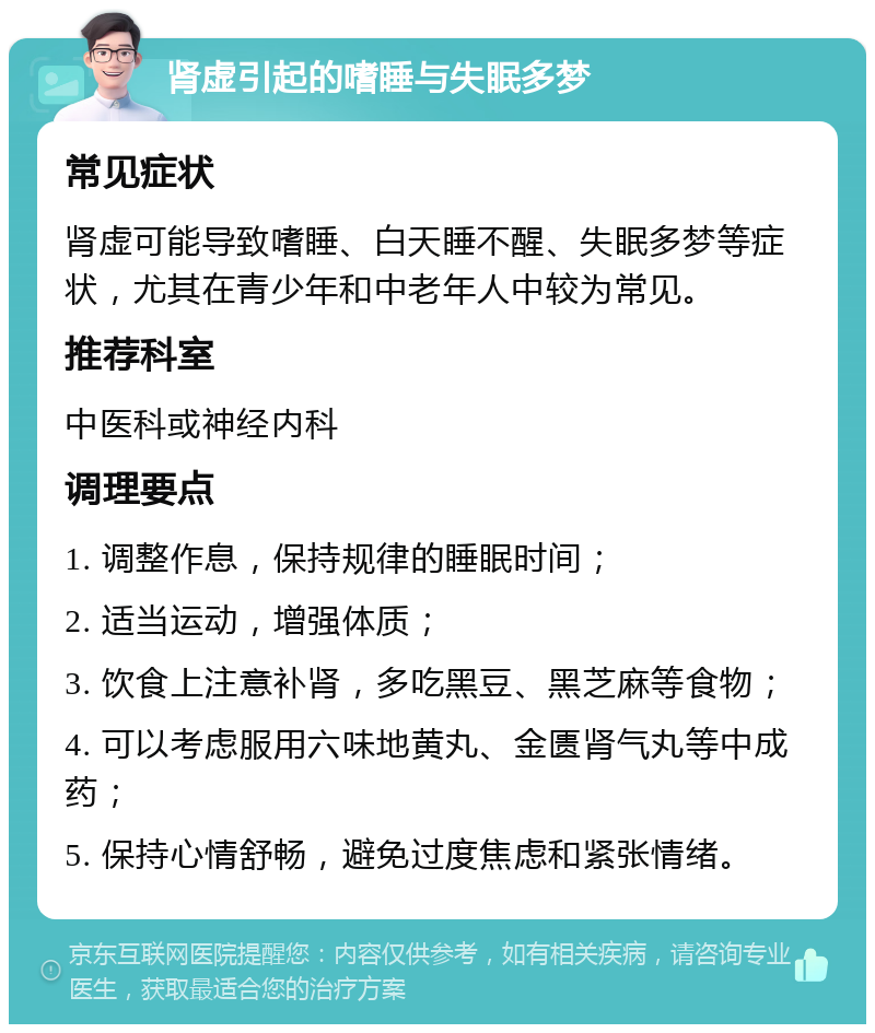 肾虚引起的嗜睡与失眠多梦 常见症状 肾虚可能导致嗜睡、白天睡不醒、失眠多梦等症状，尤其在青少年和中老年人中较为常见。 推荐科室 中医科或神经内科 调理要点 1. 调整作息，保持规律的睡眠时间； 2. 适当运动，增强体质； 3. 饮食上注意补肾，多吃黑豆、黑芝麻等食物； 4. 可以考虑服用六味地黄丸、金匮肾气丸等中成药； 5. 保持心情舒畅，避免过度焦虑和紧张情绪。