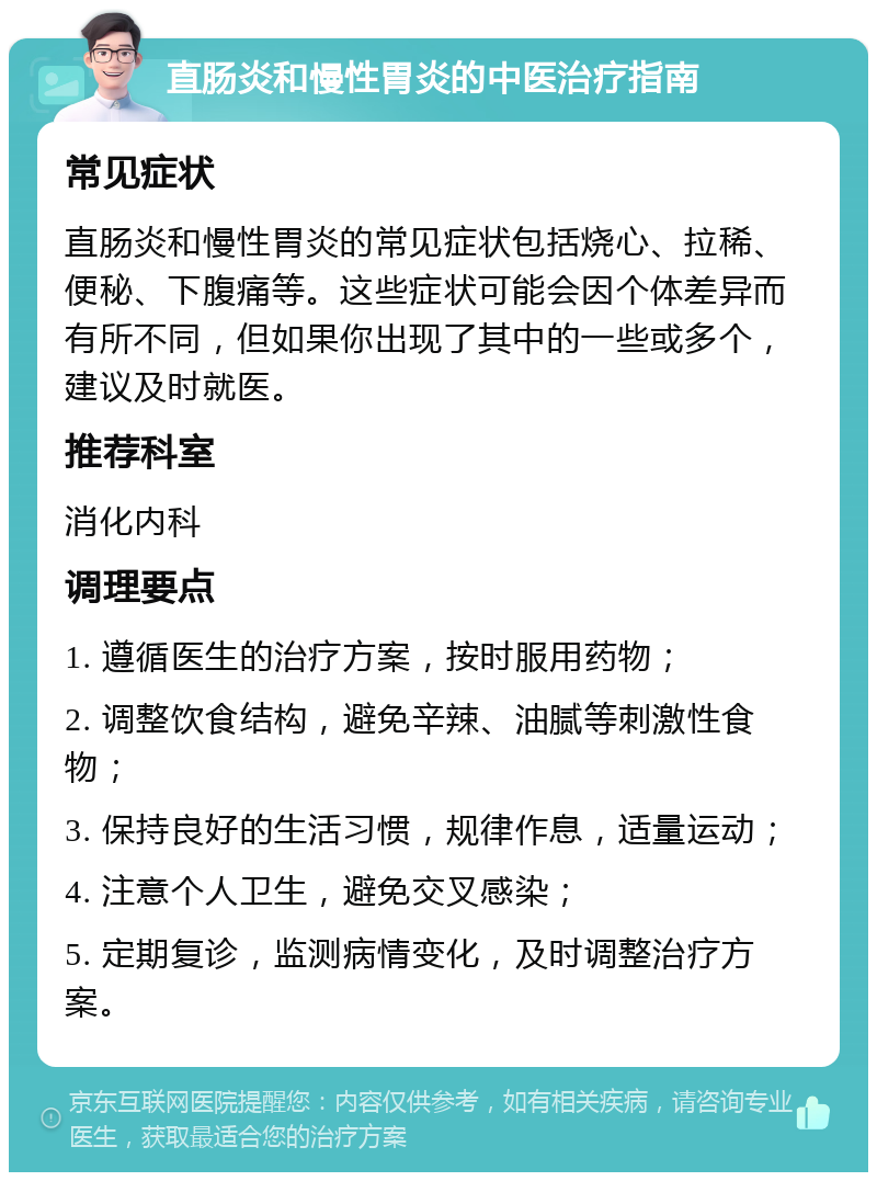 直肠炎和慢性胃炎的中医治疗指南 常见症状 直肠炎和慢性胃炎的常见症状包括烧心、拉稀、便秘、下腹痛等。这些症状可能会因个体差异而有所不同，但如果你出现了其中的一些或多个，建议及时就医。 推荐科室 消化内科 调理要点 1. 遵循医生的治疗方案，按时服用药物； 2. 调整饮食结构，避免辛辣、油腻等刺激性食物； 3. 保持良好的生活习惯，规律作息，适量运动； 4. 注意个人卫生，避免交叉感染； 5. 定期复诊，监测病情变化，及时调整治疗方案。