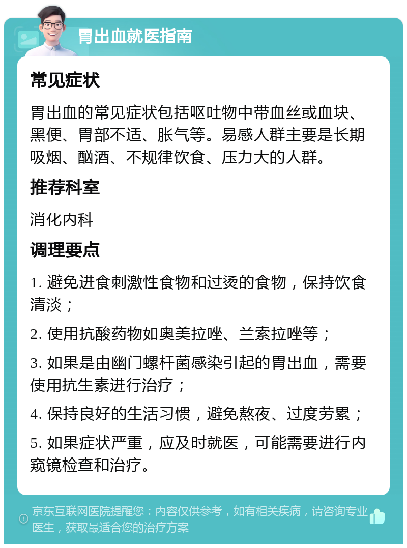 胃出血就医指南 常见症状 胃出血的常见症状包括呕吐物中带血丝或血块、黑便、胃部不适、胀气等。易感人群主要是长期吸烟、酗酒、不规律饮食、压力大的人群。 推荐科室 消化内科 调理要点 1. 避免进食刺激性食物和过烫的食物，保持饮食清淡； 2. 使用抗酸药物如奥美拉唑、兰索拉唑等； 3. 如果是由幽门螺杆菌感染引起的胃出血，需要使用抗生素进行治疗； 4. 保持良好的生活习惯，避免熬夜、过度劳累； 5. 如果症状严重，应及时就医，可能需要进行内窥镜检查和治疗。